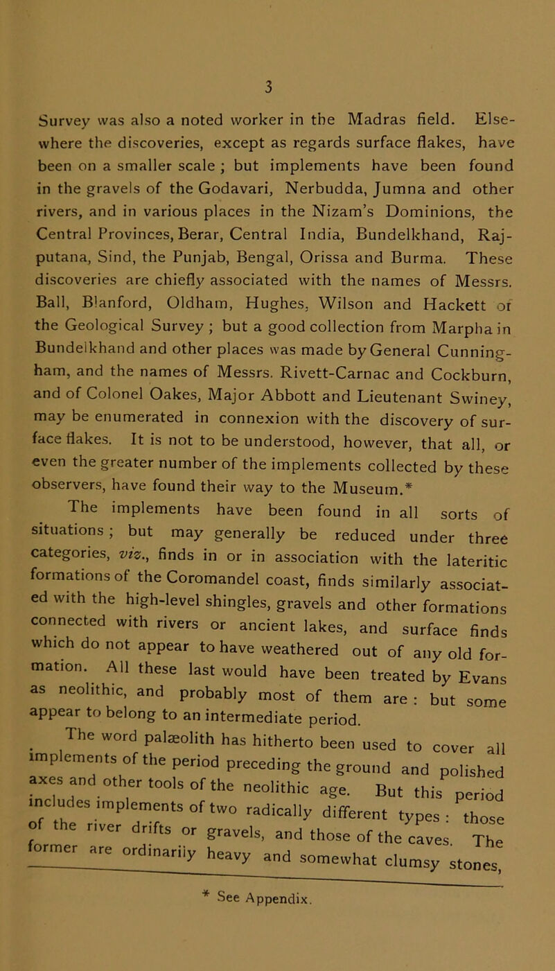 Survey was also a noted worker in the Madras field. Else- where the discoveries, except as regards surface flakes, have been on a smaller scale ; but implements have been found in the gravels of the Godavari, Nerbudda, Jumna and other rivers, and in various places in the Nizam’s Dominions, the Central Provinces, Berar, Central India, Bundelkhand, Raj- putana, Sind, the Punjab, Bengal, Orissa and Burma. These discoveries are chiefly associated with the names of Messrs. Ball, B'anford, Oldham, Hughes. Wilson and Hackett or the Geological Survey ; but a good collection from Marphain Bundelkhand and other places was made by General Cunning- ham, and the names of Messrs. Rivett-Carnac and Cockburn, and of Colonel Oakes, Major Abbott and Lieutenant Svviney, may be enumerated in connexion with the discovery of sur- face flakes. It is not to be understood, however, that all, or even the greater number of the implements collected by these observers, have found their way to the Museum.* The implements have been found in all sorts of situations ; but may generally be reduced under three categories, viz., finds in or in association with the lateritic formations of the Coromandel coast, finds similarly associat- ed with the high-level shingles, gravels and other formations connected with rivers or ancient lakes, and surface finds which do not appear to have weathered out of any old for- mation. All these last would have been treated by Evans as neolithic, and probably most of them are : but some appear to belong to an intermediate period. The word pateolith has hitherto been used to cover all implements of the period preceding the ground and polished axes and other tools of the neolithic age. But this period includes implements of two radically different types- those of the over dr.fts or gravels, and those of the caves The former are ordmariiy heavy and somewhat clumsy stones * See Appendix.