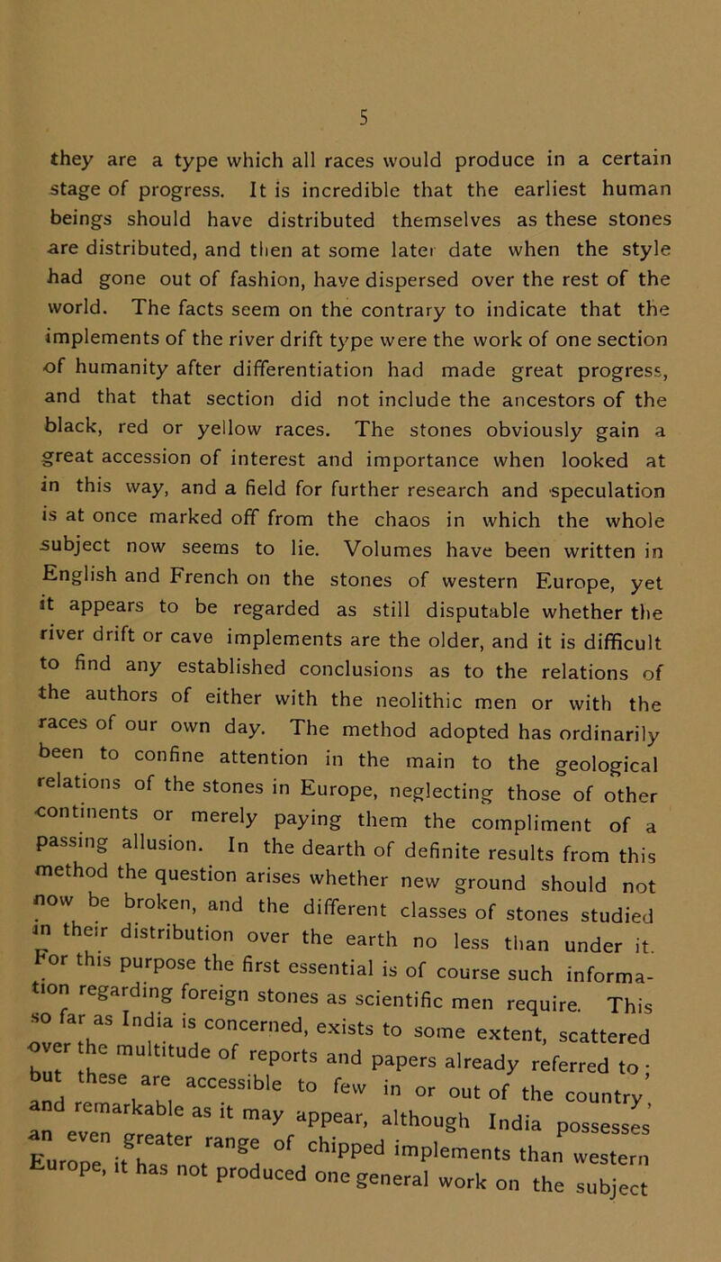 they are a type which all races would produce in a certain stage of progress. It is incredible that the earliest human beings should have distributed themselves as these stones are distributed, and then at some later date when the style had gone out of fashion, have dispersed over the rest of the world. The facts seem on the contrary to indicate that the implements of the river drift type were the work of one section of humanity after differentiation had made great progress, and that that section did not include the ancestors of the black, red or yellow races. The stones obviously gain a great accession of interest and importance when looked at in this way, and a field for further research and speculation is at once marked off from the chaos in which the whole subject now seems to lie. Volumes have been written in English and French on the stones of western Europe, yet it appears to be regarded as still disputable whether the river drift or cave implements are the older, and it is difficult to find any established conclusions as to the relations of the authors of either with the neolithic men or with the races of our own day. The method adopted has ordinarily been to confine attention in the main to the geological relations of the stones in Europe, neglecting those of other continents or merely paying them the compliment of a passing allusion. In the dearth of definite results from this method the question arises whether new ground should not now be broken, and the different classes of stones studied m their distribution over the earth no less than under it. or t is purpose the first essential is of course such informa- lon regarding foreign stones as scientific men require. This so far a* India is concerned, exists to some extent, scattered over he multitude of reports and papers already referred to • an Yk, aCCGSSible t0 fCW in °r out of ^e country’ an eveT C  * alth°USh India Poses’ Eurooe -Y °f ChipPed imPlemets than western Europe, it has not produced one general work on the sub