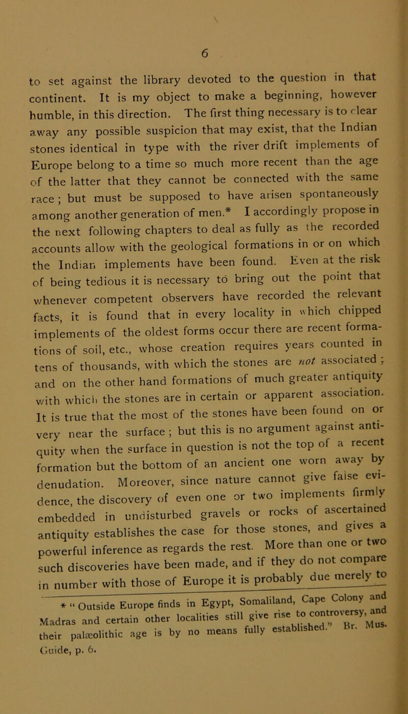 to set against the library devoted to the question in that continent. It is my object to make a beginning, however bumble, in this direction. The first thing necessary is to rlear away any possible suspicion that may exist, that the Indian stones identical in type with the river drift implements of Europe belong to a time so much more recent than the age of the latter that they cannot be connected with the same race ; but must be supposed to have arisen spontaneously among another generation of men* I accordingly propose in the next following chapters to deal as fully as the recorded accounts allow with the geological formations in or on which the Indian implements have been found. Even at the risk of being tedious it is necessary to bring out the point that whenever competent observers have recorded the relevant facts, it is found that in every locality in which chipped implements of the oldest forms occur there are recent forma- tions of soil, etc., whose creation requires years counted in tens of thousands, with which the stones are not associated ; and on the other hand formations of much greater antiquity with which the stones are in certain or apparent association. It is true that the most of the stones have been found on or very near the surface ; but this is no argument against anti- quity when the surface in question is not the top of a recent formation but the bottom of an ancient one worn away by denudation. Moreover, since nature cannot give false evi- dence, the discovery of even one or two implements firmly embedded in undisturbed gravels or rocks of ascertained antiquity establishes the case for those stones, and gives a powerful inference as regards the rest. More than one or two such discoveries have been made, and if they do not compare in number with those of Europe it is probably ^uejuerelyjo * “ Outside Europe finds in Egypt, Somaliland, Cape Colony a Madras and certain other localities still give rise Y’M their palaeolithic age is by no means fully established. Br. Mus. Guide, p. 6.