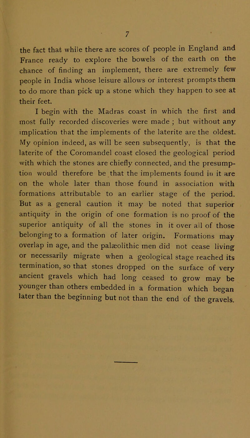 the fact that while there are scores of people in England and France ready to explore the bowels of the earth on the chance of finding an implement, there are extremely few people in India whose leisure allows or interest prompts them to do more than pick up a stone which they happen to see at their feet. I begin with the Madras coast in which the first and most fully recorded discoveries were made ; but without any implication that the implements of the laterite are the oldest. My opinion indeed, as will be seen subsequently, is that the laterite of the Coromandel coast closed the geological period with which the stones are chiefly connected, and the presump- tion would therefore be that the implements found in it are on the whole later than those found in association with formations attributable to an earlier stage of the period. But as a general caution it may be noted that superior antiquity in the origin of one formation is no proof of the superior antiquity of all the stones in it over all of those belonging to a formation of later origin. Formations may overlap in age, and the palaeolithic men did not cease living or necessarily migrate when a geological stage reached its termination, so that stones dropped on the surface of very ancient gravels which had long ceased to grow may be younger than others embedded in a formation which began later than the beginning but not than the end of the gravels.