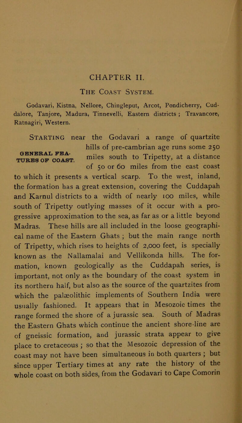 CHAPTER II. The Coast System. Godavari, Kistna, Nellore, Chingleput, Arcot, Pondicherry, Cud- dalore, Tanjore, Madura, Tinnevelli, Eastern districts ; Travancore, Ratnagiri, Western. STARTING near the Godavari a range of quartzite hills of pre-cambrian age runs some 250 TURBS^P^COAST. miles south to TriPetty> at a distance of 50 or 60 miles from the east coast to which it presents a vertical scarp. To the west, inland, the formation has a great extension, covering the Cuddapah and Karnul districts to a width of nearly 100 miles, while south of Tripetty outlying masses of it occur with a pro- gressive approximation to the sea, as far as or a little beyond Madras. These hills are all included in the loose geographi- cal name of the Eastern Ghats ; but the main range north of Tripetty, which rises to heights of 2,000 feet, is specially known as the Nallamalai and Vellikonda hills. The for- mation, known geologically as the Cuddapah series, is important, not only as the boundary of the coast system in its northern half, but also as the source of the quartzites from which the palaeolithic implements of Southern India were usually fashioned. It appears that in Mesozoic times the range formed the shore of a jurassic sea. South of Madras the Eastern Ghats which continue the ancient shore line are of gneissic formation, and jurassic strata appear to give place to cretaceous ; so that the Mesozoic depression of the coast may not have been simultaneous in both quarters ; but since upper Tertiary times at any rate the history of the whole coast on both sides, from the Godavari to Cape Comorin