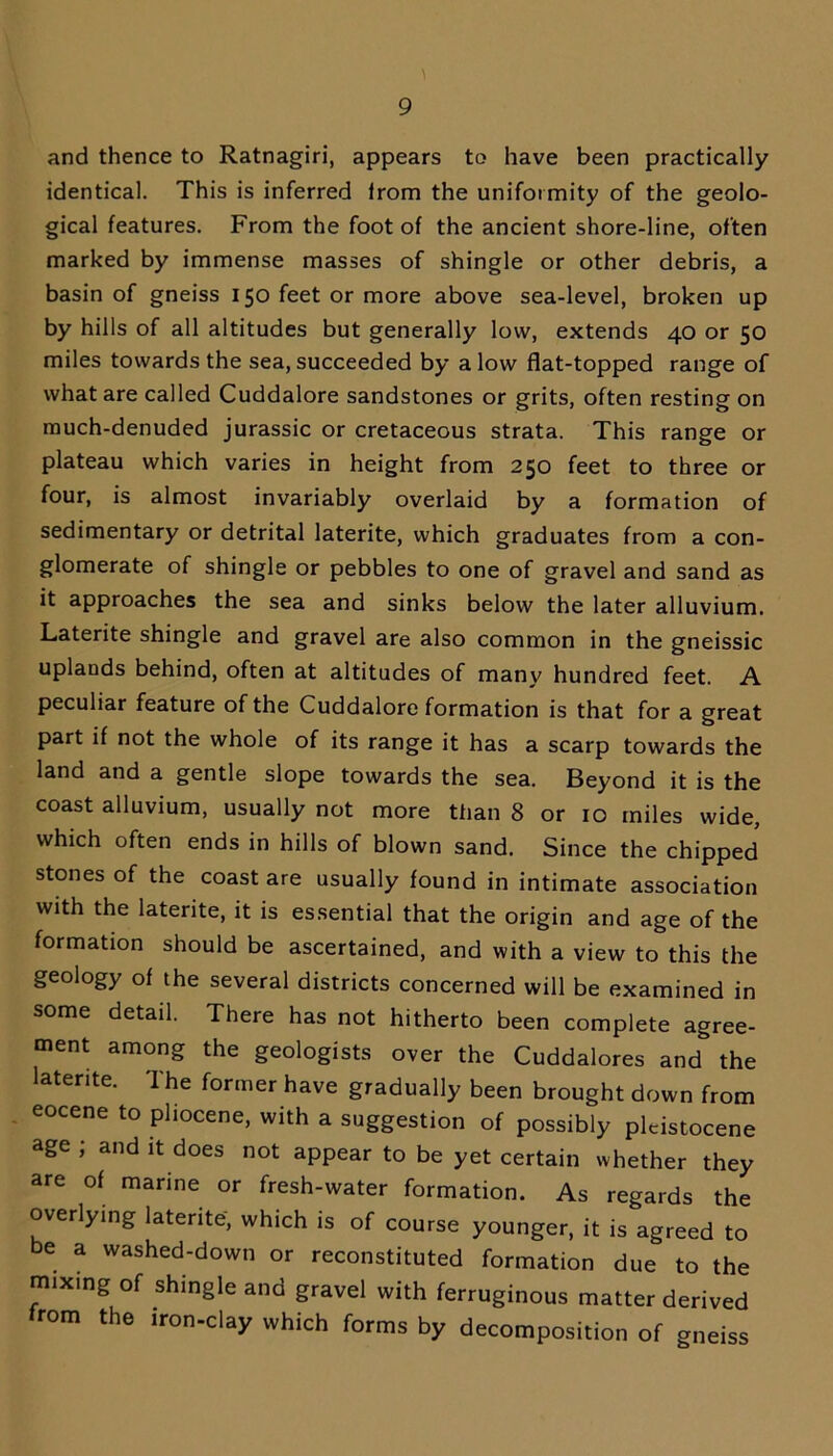 \ and thence to Ratnagiri, appears to have been practically identical. This is inferred irom the uniformity of the geolo- gical features. From the foot of the ancient shore-line, often marked by immense masses of shingle or other debris, a basin of gneiss 150 feet or more above sea-level, broken up by hills of all altitudes but generally low, extends 40 or 50 miles towards the sea, succeeded by a low flat-topped range of what are called Cuddalore sandstones or grits, often resting on much-denuded jurassic or cretaceous strata. This range or plateau which varies in height from 250 feet to three or four, is almost invariably overlaid by a formation of sedimentary or detrital laterite, which graduates from a con- glomerate of shingle or pebbles to one of gravel and sand as it approaches the sea and sinks below the later alluvium. Laterite shingle and gravel are also common in the gneissic uplands behind, often at altitudes of many hundred feet. A peculiar feature of the Cuddalore formation is that for a great part if not the whole of its range it has a scarp towards the land and a gentle slope towards the sea. Beyond it is the coast alluvium, usually not more than 8 or 10 miles wide, which often ends in hills of blown sand. Since the chipped stones of the coast are usually found in intimate association with the laterite, it is essential that the origin and age of the formation should be ascertained, and with a view to this the geology of the several districts concerned will be examined in some detail. There has not hitherto been complete agree- ment among the geologists over the Cuddalores and the laterite. The former have gradually been brought down from eocene to pliocene, with a suggestion of possibly pleistocene age ; and it does not appear to be yet certain whether they are of marine or fresh-water formation. As regards the overlying laterite, which is of course younger, it is agreed to be a washed-down or reconstituted formation due to the mixing of shingle and gravel with ferruginous matter derived from the iron-clay which forms by decomposition of gneiss