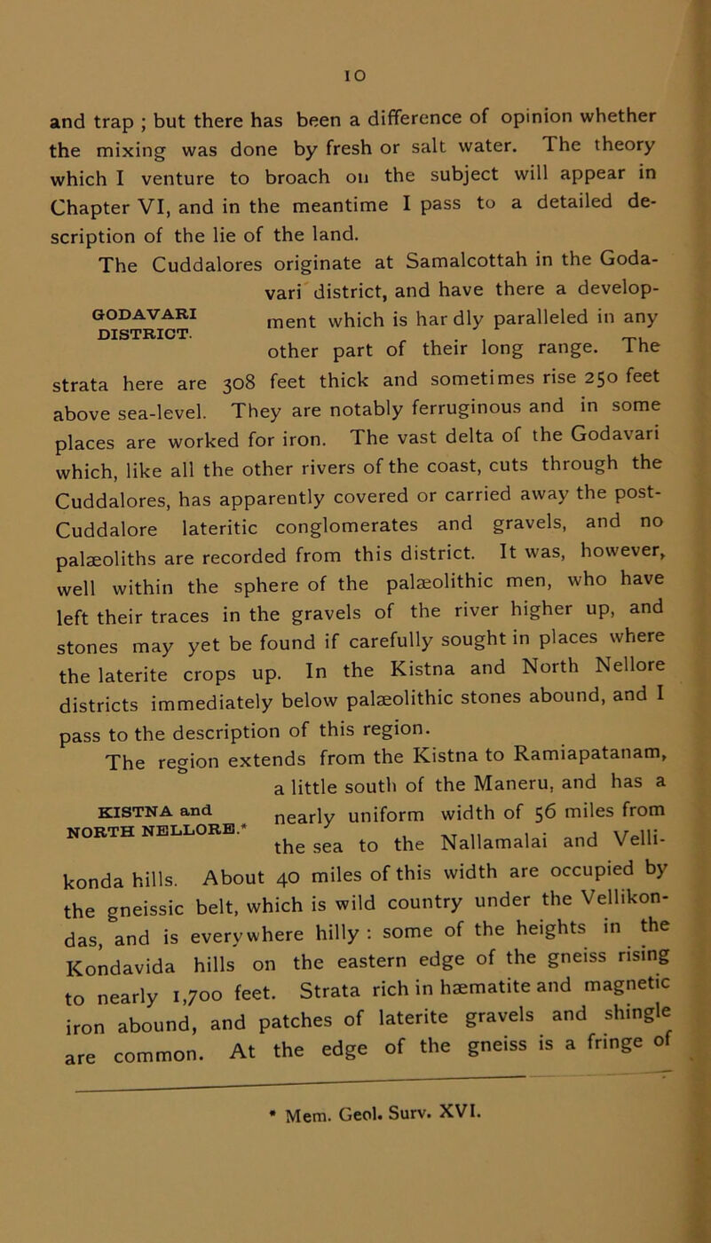 and trap ; but there has been a difference of opinion whether the mixing was done by fresh or salt water. T. he theory which I venture to broach on the subject will appear in Chapter VI, and in the meantime I pass to a detailed de- scription of the lie of the land. The Cuddalores originate at Samalcottah in the Goda- strata here are 308 feet thick and sometimes rise 250 feet above sea-level. They are notably ferruginous and in some places are worked for iron. The vast delta of the Godavari which, like all the other rivers of the coast, cuts through the Cuddalores, has apparently covered or carried away the post- Cuddalore lateritic conglomerates and gravels, and no palaeoliths are recorded from this district. It was, however, well within the sphere of the palaeolithic men, who have left their traces in the gravels of the river higher up, and stones may yet be found if carefully sought in places where the laterite crops up. In the Kistna and North Nellore districts immediately below palaeolithic stones abound, and I pass to the description of this region. The region extends from the Kistna to Ramiapatanam, konda hills. About 40 miles of this width are occupied by the gneissic belt, which is wild country under the Vellikon- das, *and is everywhere hilly: some of the heights in the Kondavida hills on the eastern edge of the gneiss rising to nearly 1,700 feet. Strata rich in haematite and magnetic iron abound, and patches of laterite gravels and shingle are common. At the edge of the gneiss is a fnnge of GODAVARI DISTRICT. vari district, and have there a develop- ment which is har dly paralleled in any other part of their long range. The KISTNA and NORTH NELLORE* a little south of the Maneru, and has a nearly uniform width of 56 miles from the sea to the Nallamalai and Velli- * Mem. Geol. Surv. XVI.