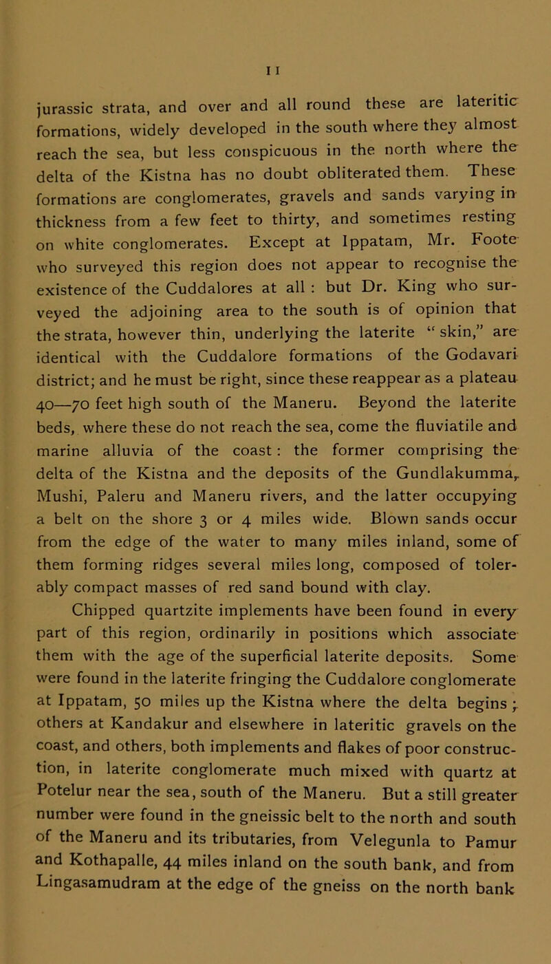 jurassic strata, and over and all round these are lateritic formations, widely developed in the south where the}7 almost reach the sea, but less conspicuous in the north where the delta of the Kistna has no doubt obliterated them. These formations are conglomerates, gravels and sands varying in thickness from a few feet to thirty, and sometimes resting on white conglomerates. Except at Ippatam, Mr. Foote who surveyed this region does not appear to recognise the existence of the Cuddalores at all : but Dr. King who sur- veyed the adjoining area to the south is of opinion that the strata, however thin, underlying the laterite “skin,” are identical with the Cuddalore formations of the Godavari district; and he must be right, since these reappear as a plateau 40—70 feet high south of the Maneru. Beyond the laterite beds, where these do not reach the sea, come the fluviatile and marine alluvia of the coast: the former comprising the delta of the Kistna and the deposits of the Gundlakummar Mushi, Paleru and Maneru rivers, and the latter occupying a belt on the shore 3 or 4 miles wide. Blown sands occur from the edge of the water to many miles inland, some of them forming ridges several miles long, composed of toler- ably compact masses of red sand bound with clay. Chipped quartzite implements have been found in every part of this region, ordinarily in positions which associate them with the age of the superficial laterite deposits. Some were found in the laterite fringing the Cuddalore conglomerate at Ippatam, 50 miles up the Kistna where the delta begins ; others at Kandakur and elsewhere in lateritic gravels on the coast, and others, both implements and flakes of poor construc- tion, in laterite conglomerate much mixed with quartz at Potelur near the sea, south of the Maneru. But a still greater number were found in the gneissic belt to the north and south of the Maneru and its tributaries, from Velegunla to Pamur and Kothapalle, 44 miles inland on the south bank, and from Lingasamudram at the edge of the gneiss on the north bank