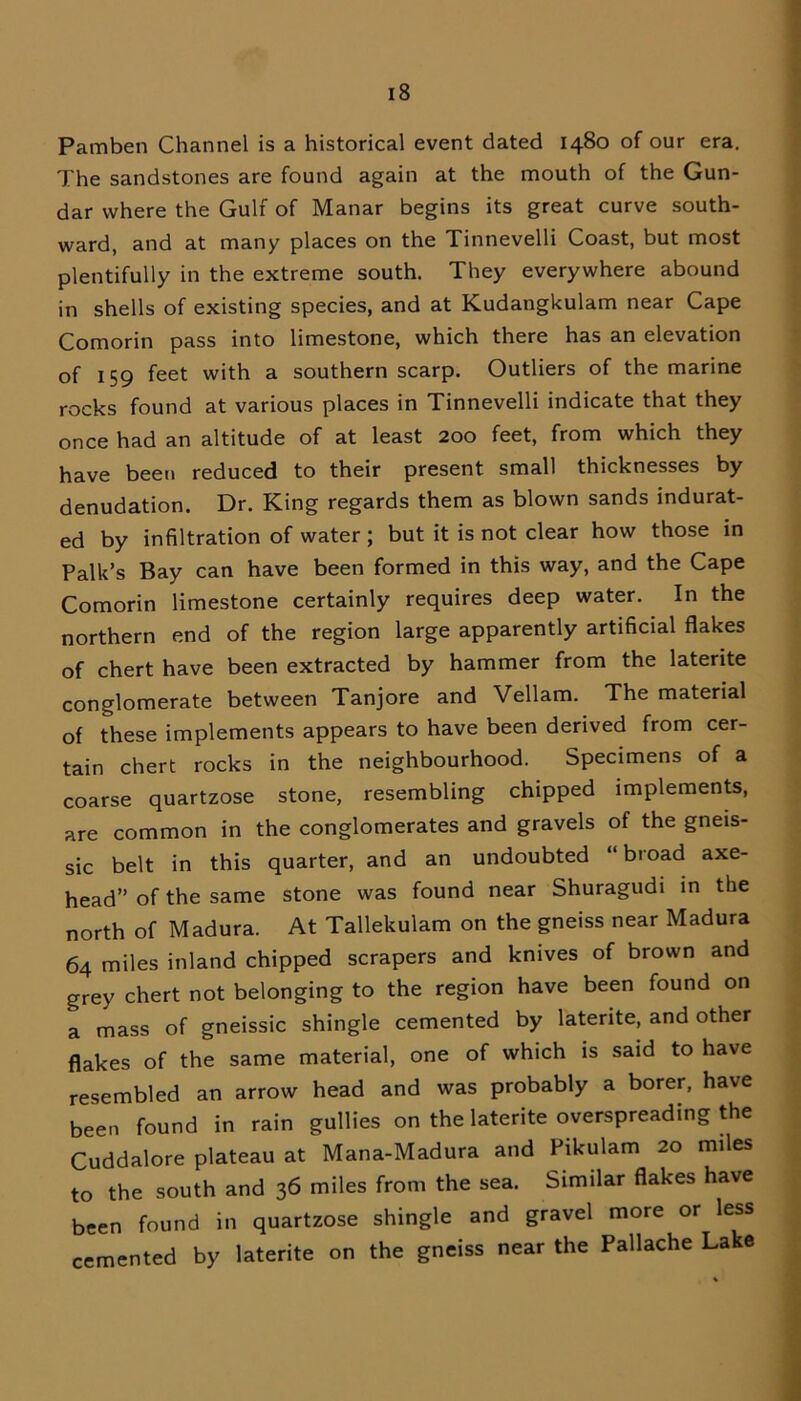 Pamben Channel is a historical event dated 1480 of our era. The sandstones are found again at the mouth of the Gun- dar where the Gulf of Manar begins its great curve south- ward, and at many places on the Tinnevelli Coast, but most plentifully in the extreme south. They everywhere abound in shells of existing species, and at Kudangkulam near Cape Comorin pass into limestone, which there has an elevation of 159 feet with a southern scarp. Outliers of the marine rocks found at various places in Tinnevelli indicate that they once had an altitude of at least 200 feet, from which they have been reduced to their present small thicknesses by denudation. Dr. King regards them as blown sands indurat- ed by infiltration of water ; but it is not clear how those in Palk’s Bay can have been formed in this way, and the Cape Comorin limestone certainly requires deep water. In the northern end of the region large apparently artificial flakes of chert have been extracted by hammer from the laterite conglomerate between Tanjore and Vellam. The material of these implements appears to have been derived from cer- tain chert rocks in the neighbourhood. Specimens of a coarse quartzose stone, resembling chipped implements, are common in the conglomerates and gravels of the gneis- sic belt in this quarter, and an undoubted “ broad axe- head” of the same stone was found near Shuragudi in the north of Madura. At Tallekulam on the gneiss near Madura 64 miles inland chipped scrapers and knives of brown and grey chert not belonging to the region have been found on a mass of gneissic shingle cemented by laterite, and other flakes of the same material, one of which is said to have resembled an arrow head and was probably a borer, have been found in rain gullies on the laterite overspreading the Cuddalore plateau at Mana-Madura and Pikulam 20 miles to the south and 36 miles from the sea. Similar flakes have been found in quartzose shingle and gravel more or less cemented by laterite on the gneiss near the Pallache Lake