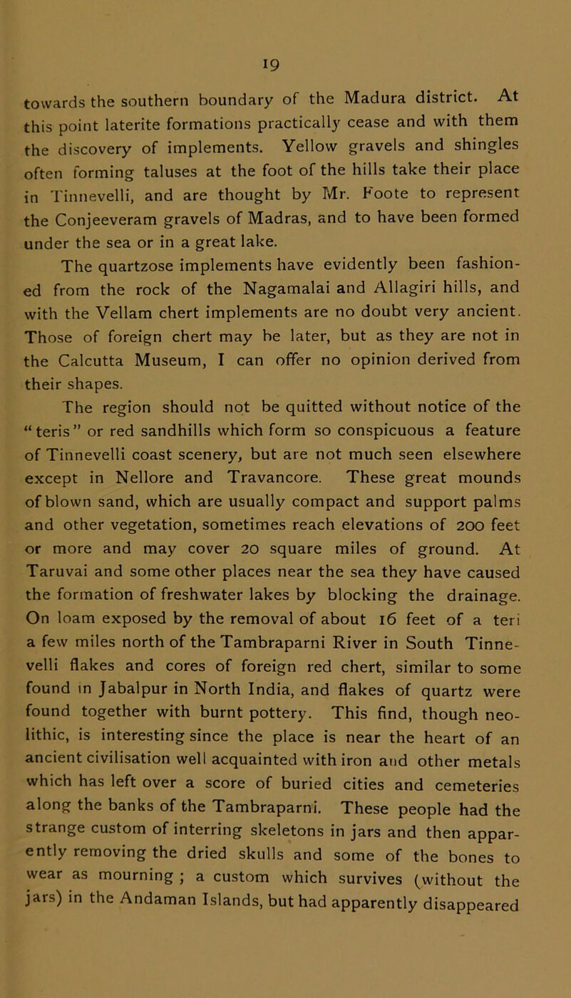 towards the southern boundary of the Madura district. At this point laterite formations practically cease and with them the discovery of implements. Yellow gravels and shingles often forming taluses at the foot of the hills take their place in Tinnevelli, and are thought by Mr. Foote to represent the Conjeeveram gravels of Madras, and to have been formed under the sea or in a great lake. The quartzose implements have evidently been fashion- ed from the rock of the Nagamalai and Allagiri hills, and with the Vellam chert implements are no doubt very ancient. Those of foreign chert may be later, but as they are not in the Calcutta Museum, I can offer no opinion derived from their shapes. The region should not be quitted without notice of the “ten’s” or red sandhills which form so conspicuous a feature of Tinnevelli coast scenery, but are not much seen elsewhere except in Nellore and Travancore. These great mounds of blown sand, which are usually compact and support palms and other vegetation, sometimes reach elevations of 200 feet or more and may cover 20 square miles of ground. At Taruvai and some other places near the sea they have caused the formation of freshwater lakes by blocking the drainage. On loam exposed by the removal of about 16 feet of a teri a few miles north of the Tambraparni River in South Tinne- velli flakes and cores of foreign red chert, similar to some found in Jabalpur in North India, and flakes of quartz were found together with burnt pottery. This find, though neo- lithic, is interesting since the place is near the heart of an ancient civilisation well acquainted with iron and other metals which has left over a score of buried cities and cemeteries along the banks of the Tambraparni. These people had the strange custom of interring skeletons in jars and then appar- ently removing the dried skulls and some of the bones to wear as mourning ; a custom which survives (without the jars) in the Andaman Islands, but had apparently disappeared