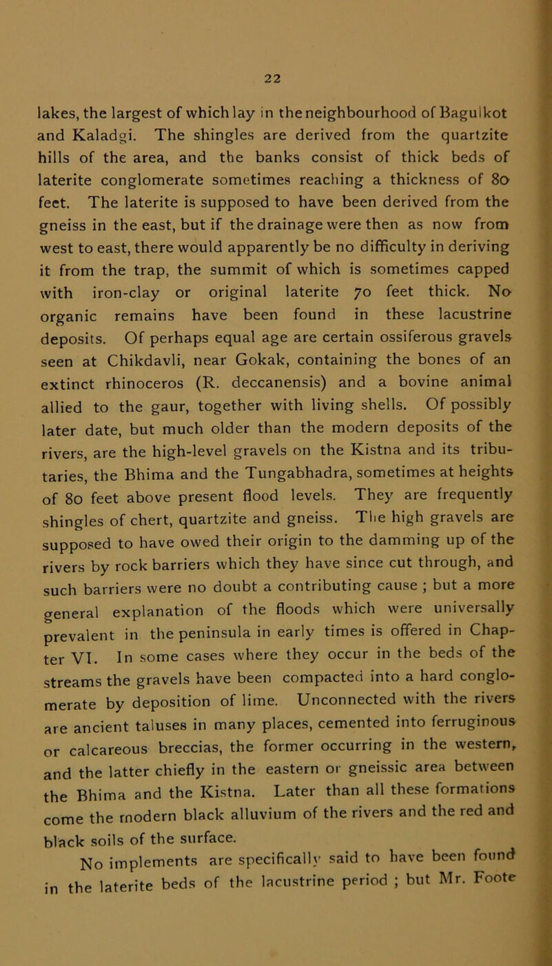 lakes, the largest of which lay in the neighbourhood ofBagulkot and Kaladgi. The shingles are derived from the quartzite hills of the area, and the banks consist of thick beds of laterite conglomerate sometimes reaching a thickness of 80 feet. The laterite is supposed to have been derived from the gneiss in the east, but if the drainage were then as now from west to east, there would apparently be no difficulty in deriving it from the trap, the summit of which is sometimes capped with iron-clay or original laterite 70 feet thick. No organic remains have been found in these lacustrine deposits. Of perhaps equal age are certain ossiferous gravels seen at Chikdavli, near Gokak, containing the bones of an extinct rhinoceros (R. deccanensis) and a bovine animal allied to the gaur, together with living shells. Of possibly later date, but much older than the modern deposits of the rivers, are the high-level gravels on the Kistna and its tribu- taries, the Bhima and the Tungabhadra, sometimes at heights of 80 feet above present flood levels. They are frequently shingles of chert, quartzite and gneiss. The high gravels are supposed to have owed their origin to the damming up of the rivers by rock barriers which they have since cut through, and such barriers were no doubt a contributing cause ; but a more general explanation of the floods which were universally in the peninsula in early times is offered in Chap- ter VI. In some cases where they occur in the beds of the streams the gravels have been compacted into a hard conglo- merate by deposition of lime. Unconnected with the rivers are ancient taluses in many places, cemented into ferruginous or calcareous breccias, the former occurring in the western, and the latter chiefly in the eastern or gneissic area between the Bhima and the Kistna. Later than all these formations come the modern black alluvium of the rivers and the red and black soils of the surface. No implements are specifically said to have been found in the laterite beds of the lacustrine period ; but Mr. Foote