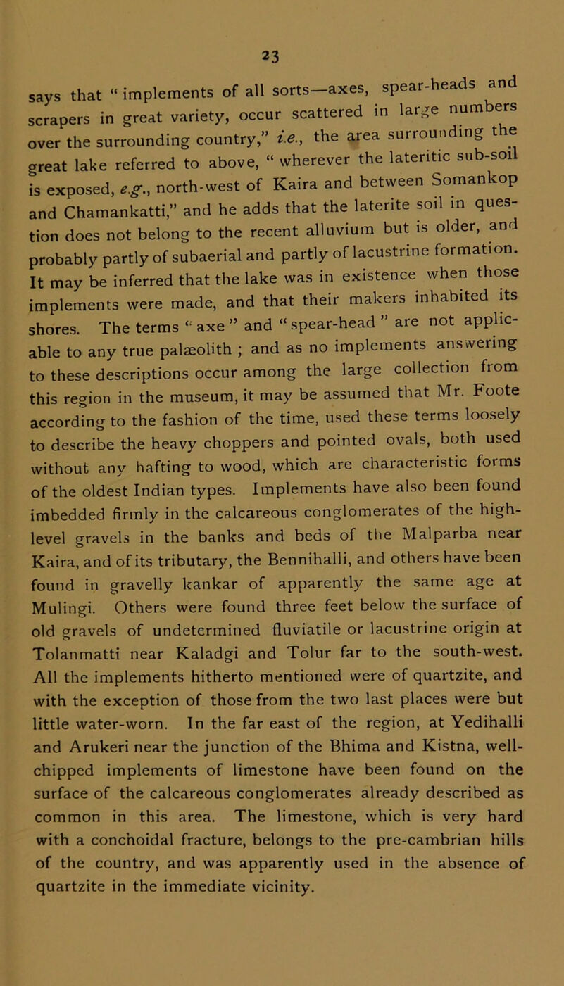 says that “ implements of all sorts-axes, spear-heads and scrapers in great variety, occur scattered in large numbers over the surrounding country,” ie., the area surrounding t e orreat lake referred to above, “ wherever the lateritic sub-soil i^ exposed, eg., north-west of Kaira and between Somankop and Chamankatti,” and he adds that the laterite soil in ques- tion does not belong to the recent alluvium but is older, and probably partly of subaerial and partly of lacustrine formation. It may be inferred that the lake was in existence when those implements were made, and that their makers inhabited its shores. The terms axe ” and “ spear-head ” are not applic- able to any true palaeolith ; and as no implements answering to these descriptions occur among the large collection from this region in the museum, it may be assumed that Mr. Foote according to the fashion of the time, used these terms loosely to describe the heavy choppers and pointed ovals, both used without any hafting to wood, which are characteristic forms of the oldest Indian types. Implements have also been found imbedded firmly in the calcareous conglomerates of the high- level gravels in the banks and beds of the Malparba near Kaira, and of its tributary, the Bennihalli, and others have been found in gravelly kankar of apparently the same age at Mulingi. Others were found three feet below the surface of old gravels of undetermined fluviatile or lacustrine origin at Tolanmatti near Kaladgi and Tolur far to the south-west. All the implements hitherto mentioned were of quartzite, and with the exception of those from the two last places were but little water-worn. In the far east of the region, at Yedihalli and Arukeri near the junction of the Bhima and Kistna, well- chipped implements of limestone have been found on the surface of the calcareous conglomerates already described as common in this area. The limestone, which is very hard with a conc’noidal fracture, belongs to the pre-cambrian hills of the country, and was apparently used in the absence of quartzite in the immediate vicinity.