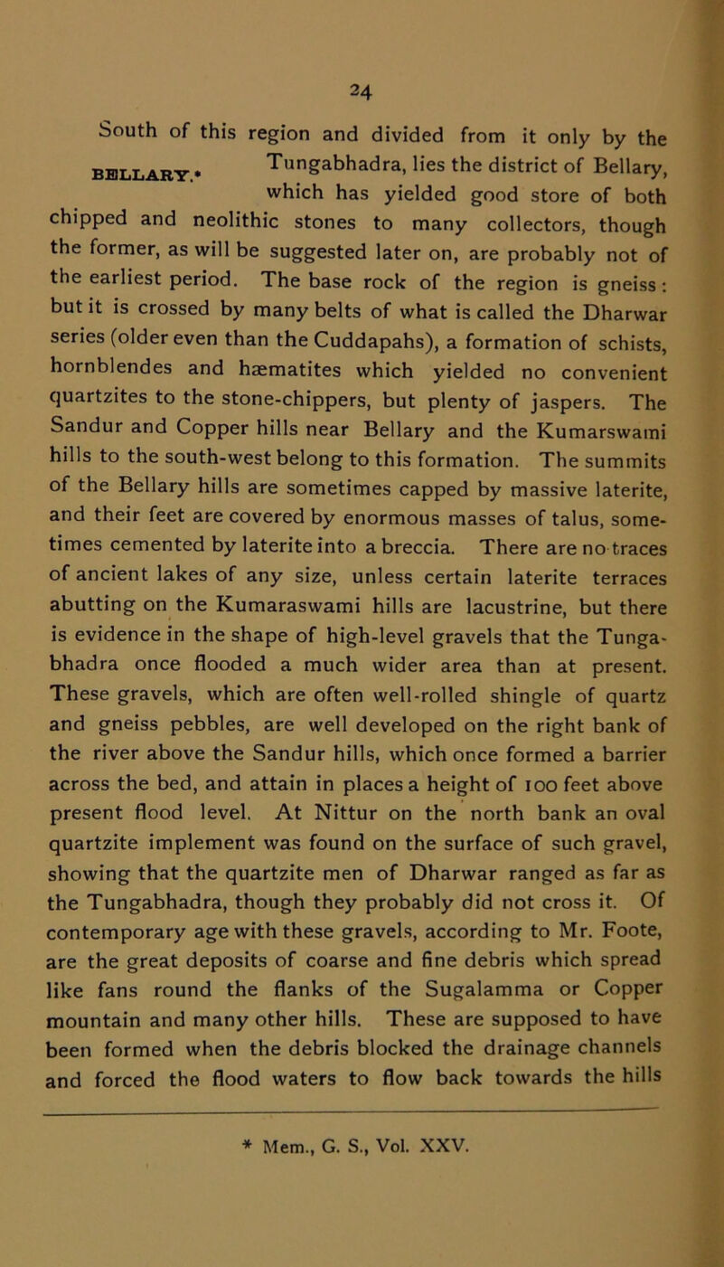 South of this region and divided from it only by the bell ary • Tungabhadra, lies the district of Bellary, which has yielded good store of both chipped and neolithic stones to many collectors, though the former, as will be suggested later on, are probably not of the earliest period. The base rock of the region is gneiss: but it is crossed by many belts of what is called the Dharwar series (older even than the Cuddapahs), a formation of schists, hornblendes and haematites which yielded no convenient quartzites to the stone-chippers, but plenty of jaspers. The Sandur and Copper hills near Bellary and the Kumarswami hills to the south-west belong to this formation. The summits of the Bellary hills are sometimes capped by massive laterite, and their feet are covered by enormous masses of talus, some- times cemented by laterite into a breccia. There are no traces of ancient lakes of any size, unless certain laterite terraces abutting on the Kumaraswami hills are lacustrine, but there is evidence in the shape of high-level gravels that the Tunga- bhadra once flooded a much wider area than at present. These gravels, which are often well-rolled shingle of quartz and gneiss pebbles, are well developed on the right bank of the river above the Sandur hills, which once formed a barrier across the bed, and attain in places a height of ioo feet above present flood level. At Nittur on the north bank an oval quartzite implement was found on the surface of such gravel, showing that the quartzite men of Dharwar ranged as far as the Tungabhadra, though they probably did not cross it. Of contemporary age with these gravels, according to Mr. Foote, are the great deposits of coarse and fine debris which spread like fans round the flanks of the Sugalamma or Copper mountain and many other hills. These are supposed to have been formed when the debris blocked the drainage channels and forced the flood waters to flow back towards the hills