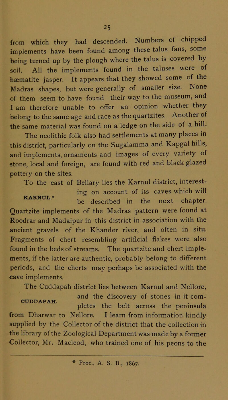 from which they had descended. Numbers of chipped implements have been found among these talus fans, some being turned up by the plough where the talus is covered by soil. All the implements found in the taluses were of haematite jasper. It appears that they showed some of the Madras shapes, but were generally of smaller size. None of them seem to have found their way to the museum, and I am therefore unable to offer an opinion whether they belong to the same age and race as the quartzites. Another of the same material was found on a ledge on the side of a hill. The neolithic folk also had settlements at many places in this district, particularly on the Sugalamma and Kapgal hills, and implements, ornaments and images of every variety of stone, local and foreign, are found with red and black glazed pottery on the sites. To the east of Bellary lies the Karnul district, interest- ing on account of its caves which will be described in the next chapter. Quartzite implements of the Madras pattern were found at Roodrar and Madaipur in this district in association with the ancient gravels of the Khander river, and often in situ. Fragments of chert resembling artificial flakes were also found in the beds of streams. The quartzite and chert imple- ments, if the latter are authentic, probably belong to different periods, and the cherts may perhaps be associated with the cave implements. The Cuddapah district lies between Karnul and Nellore, and the discovery of stones in it com- CUDDAPAH. , , , , , . pletes the belt across the peninsula from Dharwar to Nellore. I learn from information kindly supplied by the Collector of the district that the collection in the library of the Zoological Department was made by a former Collector, Mr. Macleod, who trained one of his peons to the * Proc., A. S. B., 1867.