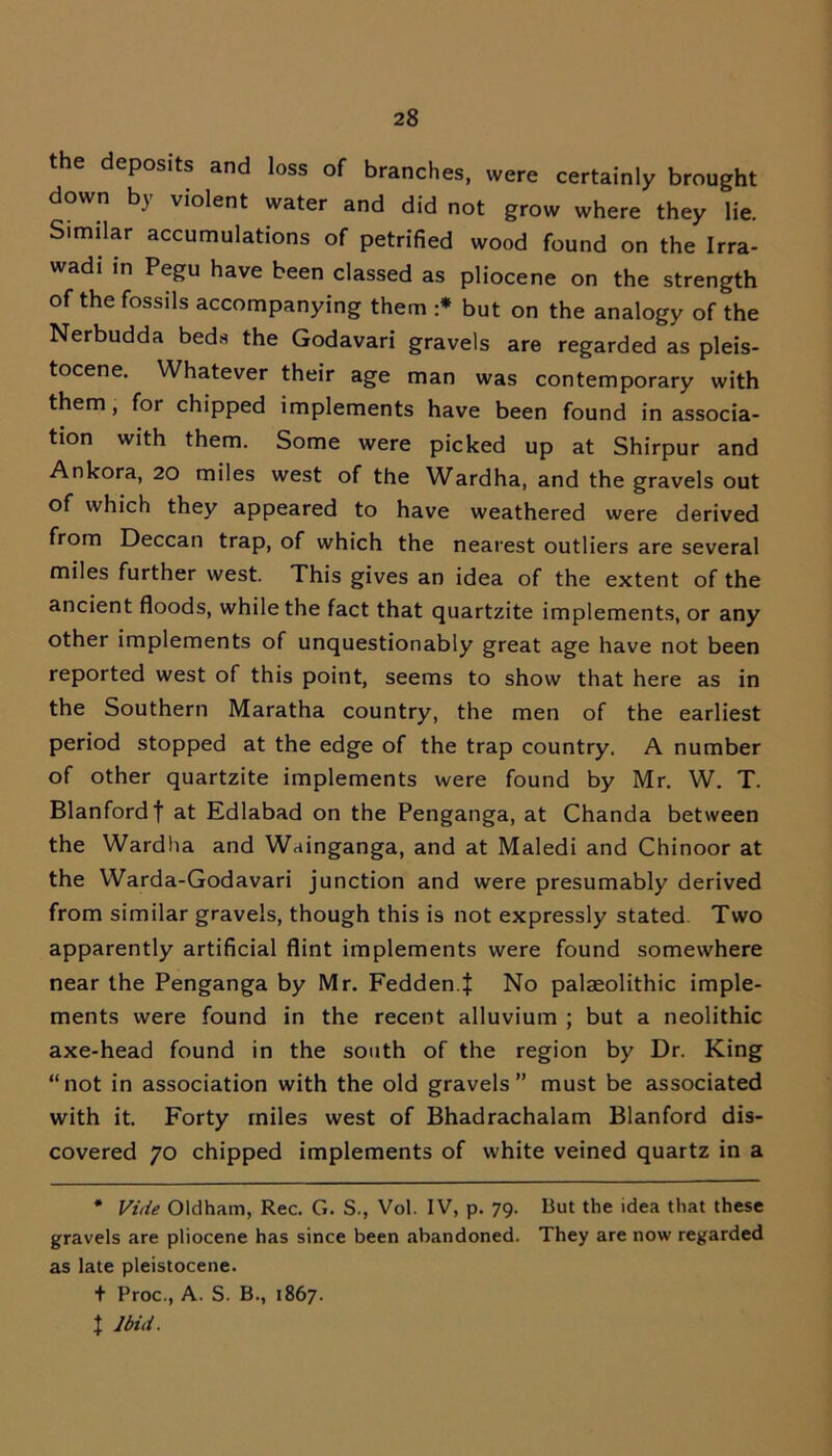 the deposits and loss of branches, were certainly brought down by violent water and did not grow where they lie. Similar accumulations of petrified wood found on the Irra- wadi in Pegu have been classed as pliocene on the strength of the fossils accompanying them :* but on the analogy of the Nerbudda beds the Godavari gravels are regarded as pleis- tocene. Whatever their age man was contemporary with them, for chipped implements have been found in associa- tion with them. Some were picked up at Shirpur and Ankora, 20 miles west of the Wardha, and the gravels out of which they appeared to have weathered were derived from Deccan trap, of which the nearest outliers are several miles further west. This gives an idea of the extent of the ancient floods, while the fact that quartzite implements, or any other implements of unquestionably great age have not been reported west of this point, seems to show that here as in the Southern Maratha country, the men of the earliest period stopped at the edge of the trap country. A number of other quartzite implements were found by Mr. W. T. Blanfordf at Edlabad on the Penganga, at Chanda between the Wardha and Wainganga, and at Maledi and Chinoor at the Warda-Godavari junction and were presumably derived from similar gravels, though this is not expressly stated Two apparently artificial flint implements were found somewhere near the Penganga by Mr. Fedden.J No palaeolithic imple- ments were found in the recent alluvium ; but a neolithic axe-head found in the south of the region by Dr. King “not in association with the old gravels” must be associated with it. Forty miles west of Bhadrachalam Blanford dis- covered 70 chipped implements of white veined quartz in a * Vide Oldham, Rec. G. S., Vol. IV, p. 79. But the idea that these gravels are pliocene has since been abandoned. They are now regarded as late pleistocene. + Proc., A. S. B., 1867. t Ibid.