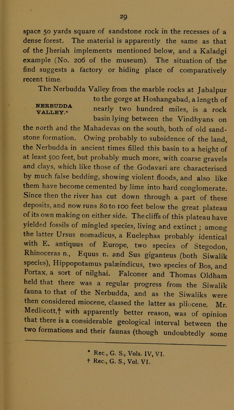 space 50 yards square of sandstone rock in the recesses of a dense forest. The material is apparently the same as that of the Jheriah implements mentioned below, and a Kaladgi example (No. 206 of the museum). The situation of the find suggests a factory or hiding place of comparatively recent time. The Nerbudda Valley from the marble rocks at Jabalpur to the gorge at Hoshangabad, a length of valley!*4 nearly two hundred miles, is a rock basin lying between the Vindhyans on the north and the Mahadevas on the south, both of old sand- stone formation. Owing probably to subsidence of the land, the Nerbudda in ancient times filled this basin to a height of at least 500 feet, but probably much more, with coarse gravels and clays, which like those of the Godavari are characterised by much false bedding, showing violent floods, and also like them have become cemented by lime into hard conglomerate. Since then the river has cut down through a part of these deposits, and now runs 80 to 100 feet below the great plateau of its own making on either side. The cliffs of this plateau have yielded fossils of mingled species, living and extinct ; among the latter Ursus nomadicus, a Euelephas probably identical with E. antiquus of Europe, two species of Stegodon, Rhinoceras n., Equus n. and Sus giganteus (both Siwalik species), Hippopotamus palaeindicus, two species of Bos, and Portax, a sort of nilghai. Falconer and Thomas Oldham held that there was a regular progress from the Siwalik fauna to that of the Nerbudda, and as the Siwaliks were then considered miocene, classed the latter as pliocene. Mr. Medlicott/f with apparently better reason, was of opinion that there is a considerable geological interval between the two formations and their faunas (though undoubtedly some * Rec., G. S., Vols. IV, VI.