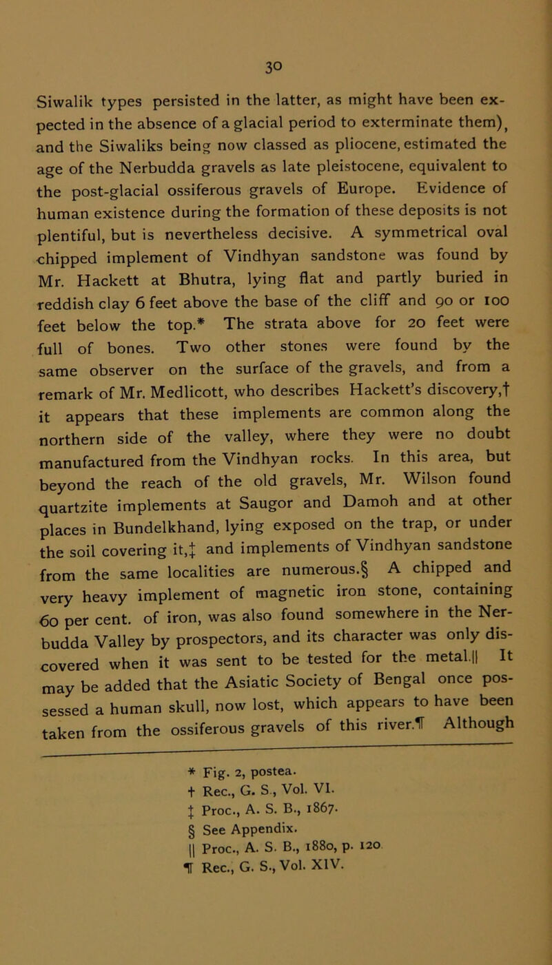 Siwalik types persisted in the latter, as might have been ex- pected in the absence of a glacial period to exterminate them), and the Siwaliks being now classed as pliocene, estimated the age of the Nerbudda gravels as late pleistocene, equivalent to the post-glacial ossiferous gravels of Europe. Evidence of human existence during the formation of these deposits is not plentiful, but is nevertheless decisive. A symmetrical oval chipped implement of Vindhyan sandstone was found by Mr. Hackett at Bhutra, lying flat and partly buried in reddish clay 6 feet above the base of the cliff and 90 or 100 feet below the top.* * * § The strata above for 20 feet were full of bones. Two other stones were found by the same observer on the surface of the gravels, and from a remark of Mr. Medlicott, who describes Hackett’s discovery,! it appears that these implements are common along the northern side of the valley, where they were no doubt manufactured from the Vindhyan rocks. In this area, but beyond the reach of the old gravels, Mr. Wilson found quartzite implements at Saugor and Damoh and at other places in Bundelkhand, lying exposed on the trap, or under the soil covering it,! and implements of Vindhyan sandstone from the same localities are numerous.§ A chipped and very heavy implement of magnetic iron stone, containing 60 per cent, of iron, was also found somewhere in the Ner- budda Valley by prospectors, and its character was only dis- covered when it was sent to be tested for the metal.|j It may be added that the Asiatic Society of Bengal once pos- sessed a human skull, now lost, which appears to have been taken from the ossiferous gravels of this river.1T Although * Fig. 2, postea. t Rec., G. S , Vol. VI. X Proc., A. S. B., 1867. § See Appendix. || Proc., A. S. B., 1880, p. 120