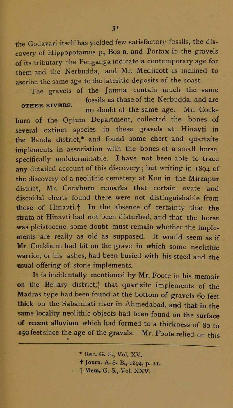 the Godavari itself has yielded few satisfactory fossils, the dis- covery of Hippopotamus p., Bos n. and Portax in the gravels of its tributary the Penganga indicate a contemporary age for them and the Nerbudda, and Mr. Medlicott is inclined to ascribe the same age to the lateritic deposits of the coast. The gravels of the Jamna contain much the same fossils as those of the Nerbudda, and are OTHER RIVERS. , , t c ,, ^ . no doubt of the same age. Mr. Cock- burn of the Opium Department, collected the bones of several extinct species in these gravels at Hiuavti in the Banda district,* and found some chert and quartzite implements in association with the bones of a small horse, specifically undeterminable. I have not been able to trace any detailed account of this discovery ; but writing in 1894 of the discovery of a neolithic cemetery at Kon in the Mirzapur district, Mr. Cockburn remarks that certain ovate and discoidal cherts found there were not distinguishable from those of Hinavti.f In the absence of certainty that the strata at Hinavti had not been disturbed, and that the horse was pleistocene, some doubt must remain whether the imple- ments are really as old as supposed. It would seem as if Mr. Cockburn had hit on the grave in which some neolithic warrior, or his ashes, had been buried with his steed and the usual offering of stone implements. It is incidentally mentioned by Mr. Foote in his memoir on the Bellary district,! that quartzite implements of the Madras type had been found at the bottom of gravels 60 feet thick on the Sabarmati river in Ahmedabad, and that in the same locality neolithic objects had been found on the surface of recent alluvium which had formed to a thickness of 80 to -J 50 feet since the age of the gravels. Mr. Foote relied on this * Rec. G. S., Vol. XV. f Journ. A. S. B., 1894, p. 21.