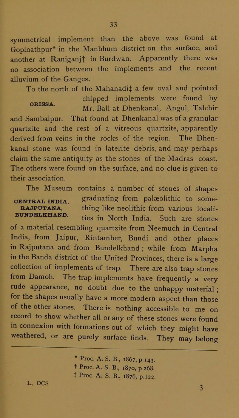 symmetrical implement than the above was found at Gopinathpur* in the Manbhum district on the surface, and another at Raniganjf in Burdvvan. Apparently there was no association between the implements and the recent alluvium of the Ganges. To the north of the MahanadiJ a few oval and pointed chipped implements were found by Mr. Ball at Dhenkanal, Angul, Takhir and Sambalpur. That found at Dhenkanal was of a granular quartzite and the rest of a vitreous quartzite, apparently derived from veins in the rocks of the region. The Dhen- kanal stone was found in laterite debris, and may perhaps claim the same antiquity as the stones of the Madras coast. The others were found on the surface, and no clue is given to their association. The Museum contains a number of stones of shapes graduating from palaeolithic to some- thing like neolithic from various locali- ties in North India. Such are stones of a material resembling quartzite from Neemuch in Central India, from Jaipur, Rintamber, Bundi and other places in Rajputana and from Bundelkhand ; while from Marpha CENTRAL INDIA, RAJPUTANA, BUNDELKHAND. in the Banda district of the United Provinces, there is a large collection of implements of trap. There are also trap stones from Damoh. The trap implements have frequently a very rude appearance, no doubt due to the unhappy material ; for the shapes usually have a more modern aspect than those of the other stones. There is nothing accessible to me on record to show whether all or any of these stones were found in connexion with formations out of which they might have weathered, or are purely surface finds. They may belong * Proc. A. S. B., 1867, P143. t Proc. A. S. B., 1870, p 268. t Proc. A. S. B., 1876, p. 122. L, OCS