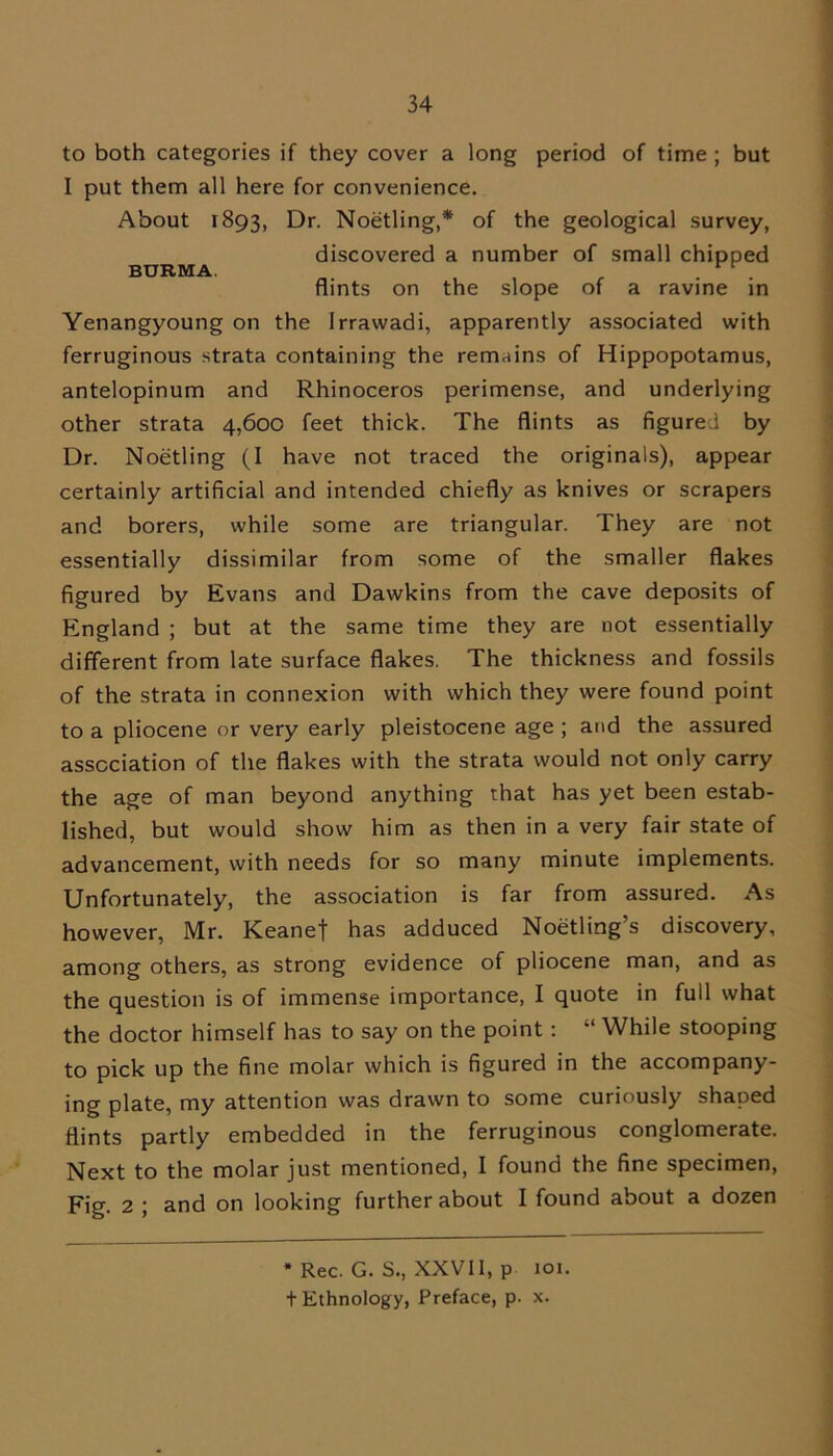 to both categories if they cover a long period of time ; but I put them all here for convenience. About 1893, Dr. Noetling,* of the geological survey, discovered a number of small chipped BURMA. flints on the slope of a ravine in Yenangyoung on the Irrawadi, apparently associated with ferruginous strata containing the remains of Hippopotamus, antelopinum and Rhinoceros perimense, and underlying other strata 4,600 feet thick. The flints as figured by Dr. Noetling (I have not traced the originals), appear certainly artificial and intended chiefly as knives or scrapers and borers, while some are triangular. They are not essentially dissimilar from some of the smaller flakes figured by Evans and Dawkins from the cave deposits of England ; but at the same time they are not essentially different from late surface flakes. The thickness and fossils of the strata in connexion with which they were found point to a pliocene or very early pleistocene age ; and the assured association of the flakes with the strata would not only carry the age of man beyond anything that has yet been estab- lished, but would show him as then in a very fair state of advancement, with needs for so many minute implements. Unfortunately, the association is far from assured. As however, Mr. Keanet has adduced Noetling’s discovery, among others, as strong evidence of pliocene man, and as the question is of immense importance, I quote in full what the doctor himself has to say on the point: “ While stooping to pick up the fine molar which is figured in the accompany- ing plate, my attention was drawn to some curiously shaped flints partly embedded in the ferruginous conglomerate. Next to the molar just mentioned, I found the fine specimen, Fig. 2 ; and on looking further about I found about a dozen * Rec. G. S., XXVII, p 101. t Ethnology, Preface, p. x.