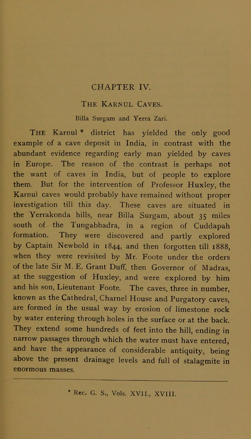 The Karnul Caves. Billa Surgam and Yerra Zari. The Karnul * district has yielded the only good example of a cave deposit in India, in contrast with the abundant evidence regarding early man yielded by caves in Europe. The reason of the contrast is perhaps not the want of caves in India, but of people to explore them. But for the intervention of Professor Huxley, the Karnul caves would probably have remained without proper investigation till this day. These caves are situated in the Yerrakonda hills, near Billa Surgam, about 35 miles south of the Tungabhadra, in a region of Cuddapah formation. They were discovered and partly explored by Captain Newbold in 1844, and then forgotten till 1888, when they were revisited by Mr. Foote under the orders of the late Sir M. E. Grant Duff, then Governor of Madras, at the suggestion of Huxley, and were explored by him and his son, Lieutenant Foote. The caves, three in number, known as the Cathedral, Charnel House and Purgatory caves, are formed in the usual way by erosion of limestone rock by water entering through holes in the surface or at the back. They extend some hundreds of feet into the hill, ending in narrow passages through which the water must have entered, and have the appearance of considerable antiquity, being above the present drainage levels and full of stalagmite in enormous masses. Rec. G. S., Vols. XVII., XVIII.