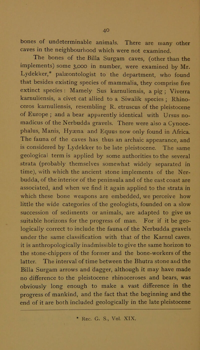 bones of undeterminable animals. There are many other caves in the neighbourhood which were not examined. The bones of the Billa Surgam caves, (other than the implements) some 3,000 in number, were examined by Mr. Lydekker,* palaeontologist to the department, who found that besides existing species of mammalia, they comprise five extinct species : Mamely Sus karnuliensis, a pig ; Viverra karnuliensis, a civet cat allied to a Siwalik species ; Rhino- ceros karnuliensis, resembling R. etruscus of the pleistocene of Europe ; and a bear apparently identical with Ursus no- madicus of the Nerbudda gravels. There were also a Cynoce- phalus, Manis, Hyaena and Equus now only found in Africa. The fauna of the caves has thus an archaic appearance, and is considered by Lydekker to be late pleistocene. The same geological term is applied by some authorities to the several strata (probably themselves somewhat widely separated in time), with which the ancient stone implements of the Ner- budda, of the interior of the peninsula and of the east coast are associated, and when we find it again applied to the strata in which these bone weapons are embedded, we perceive how little the wide categories of the geologists, founded on a slow succession of sediments or animals, are adapted to give us suitable horizons for the progress of man. For if it be geo- logically correct to include the fauna of the Nerbudda gravels under the same classification with that of the Karnul caves, it is anthropologically inadmissible to give the same horizon to the stone-chippers of the former and the bone-workers of the latter. The interval of time between the Bhutra stone and the Billa Surgam arrows and dagger, although it may have made no difference to the pleistocene rhinoceroses and bears, was obviously long enough to make a vast difference in the progress of mankind, and the fact that the beginning and the end of it are both included geologically in the late pleistocene