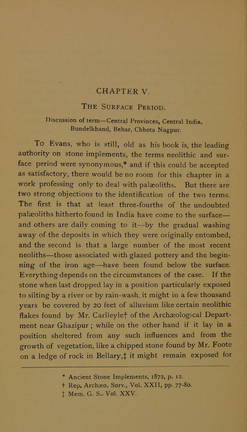 The Surface Period. Discussion of term—Central Provinces, Central India, Bundelkhand, Behar, Chhota Nagpur. To Evans, who is still, old as his book is, the leading authority on stone implements, the terms neolithic and sur- face period were synonymous,* and if this could be accepted as satisfactory, there would be no room for this chapter in a work professing only to deal with palaeoliths. But there are two strong objections to the identification of the two terms. The first is that at least three-fourths of the undoubted palaeoliths hitherto found in India have come to the surface— and others are daily coming to it—by the gradual washing away of the deposits in which they were originally entombed, and the second is that a large number of the most recent neoliths—those associated with glazed pottery and the begin- ning of the iron age—have been found below the surface. Everything depends on the circumstances of the case. If the stone when last dropped lay in a position particularly exposed to silting by a river or by rain-wash, it might in a few thousand years be covered by 20 feet of alluvium like certain neolithic flakes found by Mr. Carlleylef of the Archaeological Depart- ment near Ghazipur ; while on the other hand if it lay in a position sheltered from any such influences and from the growth of vegetation, like a chipped stone found by Mr. Foote on a ledge of rock in Bellary,% it might remain exposed for * Ancient Stone Implements, 1872, p. 12. t Rep. Archaeo. Surv., Vol. XXII, pp. 77-80. t Mem. G. S., Vol. XXV.