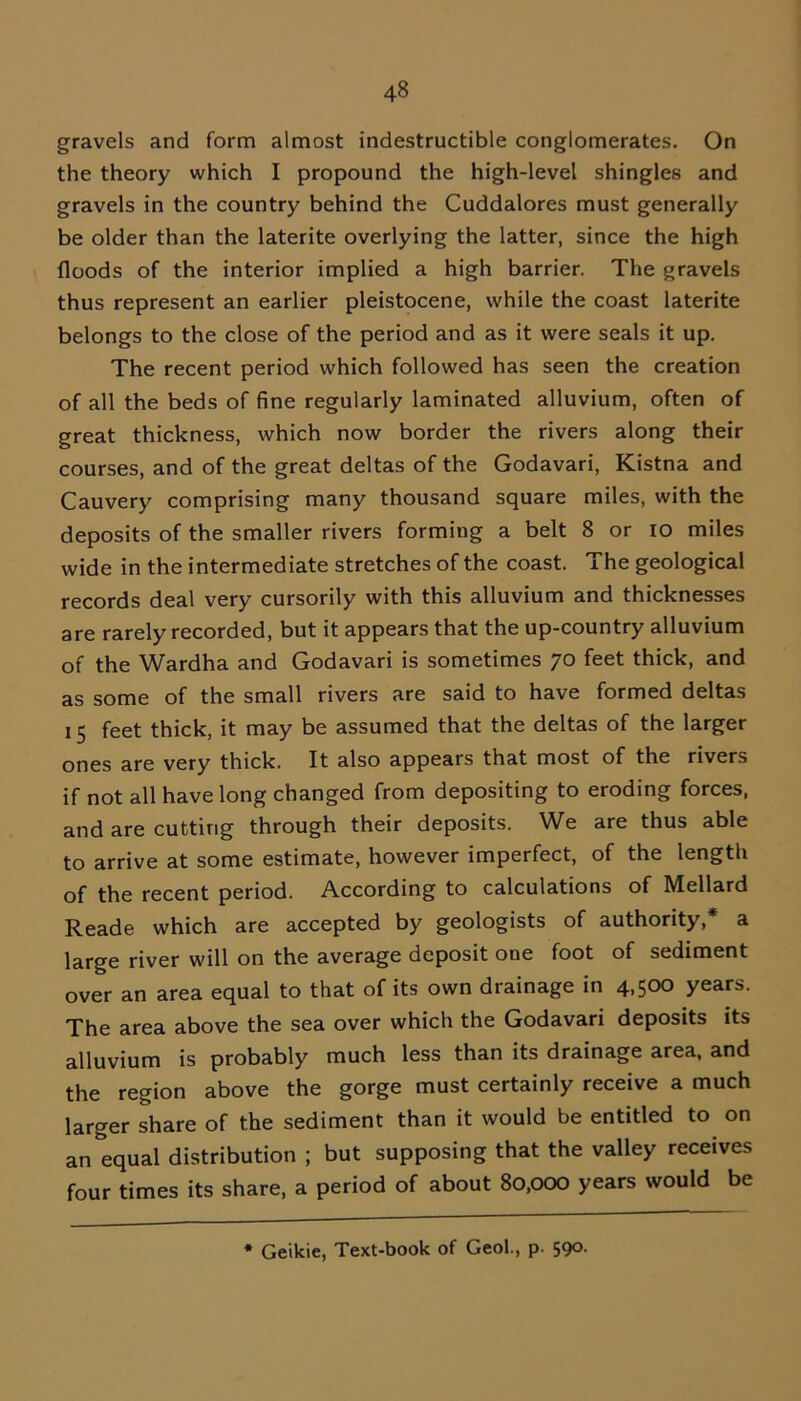 gravels and form almost indestructible conglomerates. On the theory which I propound the high-level shingles and gravels in the country behind the Cuddalores must generally be older than the laterite overlying the latter, since the high floods of the interior implied a high barrier. The gravels thus represent an earlier pleistocene, while the coast laterite belongs to the close of the period and as it were seals it up. The recent period which followed has seen the creation of all the beds of fine regularly laminated alluvium, often of great thickness, which now border the rivers along their courses, and of the great deltas of the Godavari, Kistna and Cauvery comprising many thousand square miles, with the deposits of the smaller rivers forming a belt 8 or io miles wide in the intermediate stretches of the coast. The geological records deal very cursorily with this alluvium and thicknesses are rarely recorded, but it appears that the up-country alluvium of the Wardha and Godavari is sometimes 70 feet thick, and as some of the small rivers are said to have formed deltas 15 feet thick, it may be assumed that the deltas of the larger ones are very thick. It also appears that most of the rivers if not all have long changed from depositing to eroding forces, and are cutting through their deposits. We are thus able to arrive at some estimate, however imperfect, of the length of the recent period. According to calculations of Mellard Reade which are accepted by geologists of authority,* a large river will on the average deposit one foot of sediment over an area equal to that of its own drainage in 4,500 years. The area above the sea over which the Godavari deposits its alluvium is probably much less than its drainage area, and the region above the gorge must certainly receive a much larger share of the sediment than it would be entitled to on an equal distribution ; but supposing that the valley receives four times its share, a period of about 80,000 years would be * Geikie, Text-book of Geol., p. 590.