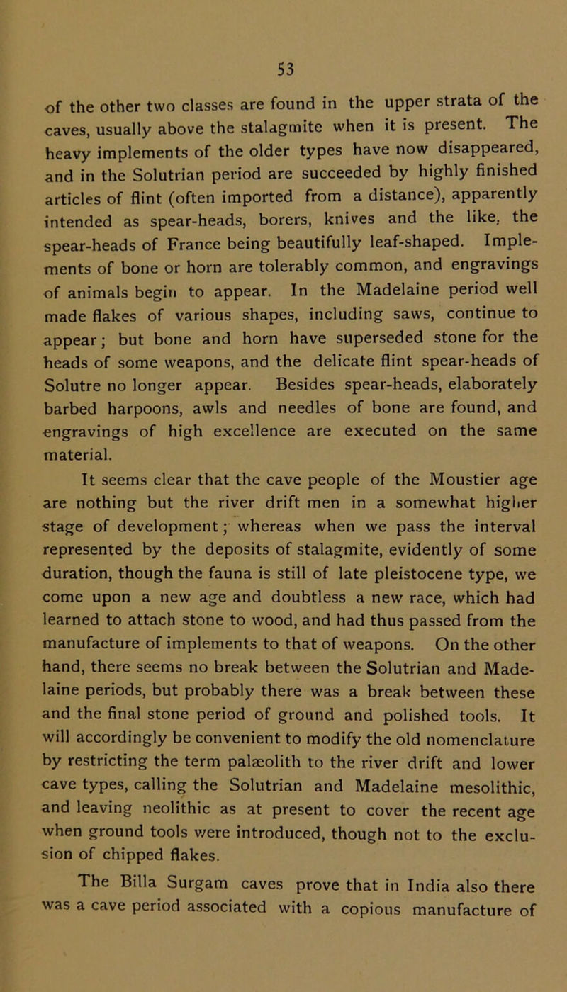 of the other two classes are found in the upper strata of the caves, usually above the stalagmite when it is present. The heavy implements of the older types have now disappeared, and in the Solutrian period are succeeded by highly finished articles of flint (often imported from a distance), apparently intended as spear-heads, borers, knives and the like, the spear-heads of France being beautifully leaf-shaped. Imple- ments of bone or horn are tolerably common, and engravings of animals begin to appear. In the Madelaine period well made flakes of various shapes, including saws, continue to appear; but bone and horn have superseded stone for the heads of some weapons, and the delicate flint spear-heads of Solutre no longer appear. Besides spear-heads, elaborately barbed harpoons, awls and needles of bone are found, and engravings of high excellence are executed on the same material. It seems clear that the cave people of the Moustier age are nothing but the river drift men in a somewhat higher stage of development; whereas when we pass the interval represented by the deposits of stalagmite, evidently of some duration, though the fauna is still of late pleistocene type, we come upon a new age and doubtless a new race, which had learned to attach stone to wood, and had thus passed from the manufacture of implements to that of weapons. On the other hand, there seems no break between the Solutrian and Made- laine periods, but probably there was a break between these and the final stone period of ground and polished tools. It will accordingly be convenient to modify the old nomenclature by restricting the term palaeolith to the river drift and lower cave types, calling the Solutrian and Madelaine mesolithic, and leaving neolithic as at present to cover the recent age when ground tools v/ere introduced, though not to the exclu- sion of chipped flakes. The Billa Surgam caves prove that in India also there was a cave period associated with a copious manufacture of