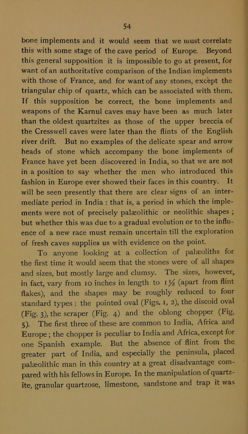 bone implements and it would seem that we must correlate this with some stage of the cave period of Europe. Beyond this general supposition it is impossible to go at present, for want of an authoritative comparison of the Indian implements with those of France, and for want of any stones, except the triangular chip of quartz, which can be associated with them. If this supposition be correct, the bone implements and weapons of the Karnul caves may have been as much later than the oldest quartzites as those of the upper breccia of the Cresswell caves were later than the flints of the English river drift. But no examples of the delicate spear and arrow heads of stone which accompany the bone implements of France have yet been discovered in India, so that we are not in a position to say whether the men who introduced this fashion in Europe ever showed their faces in this country. It will be seen presently that there are clear signs of an inter- mediate period in India : that is, a period in which the imple- ments were not of precisely palaeolithic or neolithic shapes ; but whether this was due to a gradual evolution or to the influ- ence of a new race must remain uncertain till the exploration of fresh caves supplies us with evidence on the point. To anyone looking at a collection of palaeoliths for the first time it would seem that the stones were of all shapes and sizes, but mostly large and clumsy. The sizes, however, in fact, vary from io inches in length to I (apart from flint flakes), and the shapes may be roughly reduced to four standard types : the pointed oval (Figs, i, 2), the discoid oval (Fig. 3), the scraper (Fig. 4) and the oblong chopper (Fig. 5). The first three of these are common to India, Africa and Europe ; the chopper is peculiar to India and Africa, except for one Spanish example. But the absence of flint from the greater part of India, and especially the peninsula, placed palaeolithic man in this country at a great disadvantage com- pared with his fellows in Europe. In the manipulation of quartz- ite, granular quartzose, limestone, sandstone and trap it was