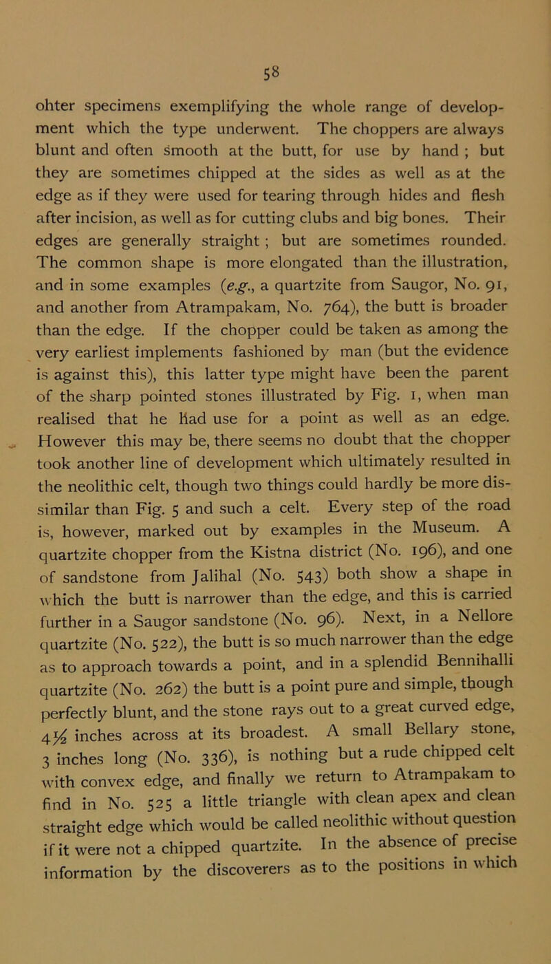 5» ohter specimens exemplifying the whole range of develop- ment which the type underwent. The choppers are always blunt and often smooth at the butt, for use by hand ; but they are sometimes chipped at the sides as well as at the edge as if they were used for tearing through hides and flesh after incision, as well as for cutting clubs and big bones. Their edges are generally straight ; but are sometimes rounded. The common shape is more elongated than the illustration, and in some examples (e.g., a quartzite from Saugor, No. 91, and another from Atrampakam, No. 764), the butt is broader than the edge. If the chopper could be taken as among the very earliest implements fashioned by man (but the evidence is against this), this latter type might have been the parent of the sharp pointed stones illustrated by Fig. 1, when man realised that he liad use for a point as well as an edge. However this may be, there seems no doubt that the chopper took another line of development which ultimately resulted in the neolithic celt, though two things could hardly be more dis- similar than Fig. 5 and such a celt. Every step of the road is, however, marked out by examples in the Museum. A quartzite chopper from the Kistna district (No. 196), and one of sandstone from Jalihal (No. 543) both show a shape in which the butt is narrower than the edge, and this is carried further in a Saugor sandstone (No. 96). Next, in a Nellore quartzite (No. 522), the butt is so much narrower than the edge as to approach towards a point, and in a splendid Bennihalli quartzite (No. 262) the butt is a point pure and simple, though perfectly blunt, and the stone rays out to a great curved edge, 4^ inches across at its broadest. A small Bellary stone, 3 inches long (No. 336), is nothing but a rude chipped celt with convex edge, and finally we return to Atrampakam to find in No. 525 a little triangle with clean apex and clean straight edge which would be called neolithic without question if it were not a chipped quartzite. In the absence of precise information by the discoverers as to the positions in which