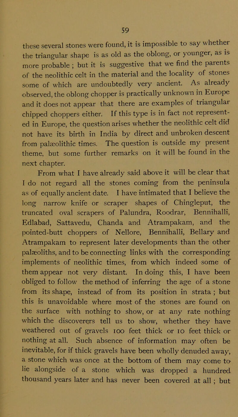 these several stones were found, it is impossible to say whether the triangular shape is as old as the oblong, or younger, as is more probable ; but it is suggestive that we find the parents of the neolithic celt in the material and the locality of stones some of which are undoubtedly very ancient. As already observed, the oblong chopper is practically unknown in Europe and it does not appear that there are examples of triangular chipped choppers either. If this type is in fact not represent- ed in Europe, the question arises whether the neolithic celt did not have its birth in India by direct and unbroken descent from palaeolithic times. The question is outside my present theme, but some further remarks on it will be found in the next chapter. From what I have already said above it will be clear that I do not regard all the stones coming from the peninsula as of equally ancient date. I have intimated that I believe the long narrow knife or scraper shapes of Chingleput, the truncated oval scrapers of Palundra, Roodrar, Bennihalli, Edlabad, Sattavedu, Chanda and Atrampakam, and the pointed-butt choppers of Nellore, Bennihalli, Bellary and Atrampakam to represent later developments than the other palaeoliths, and to be connecting links with the corresponding implements of neolithic times, from which indeed some of them appear not very distant. In doing this, I have been obliged to follow the method of inferring the age of a stone from its shape, instead of from its position in strata ; but this is unavoidable where most of the stones are found on the surface with nothing to show, or at any rate nothing which the discoverers tell us to show, whether they have weathered out of gravels ioo feet thick or io feet thick or nothing at all. Such absence of information may often be inevitable, for if thick gravels have been wholly denuded away, a stone which was once at the bottom of them may come to lie alongside of a stone which was dropped a hundred thousand years later and has never been covered at all ; but