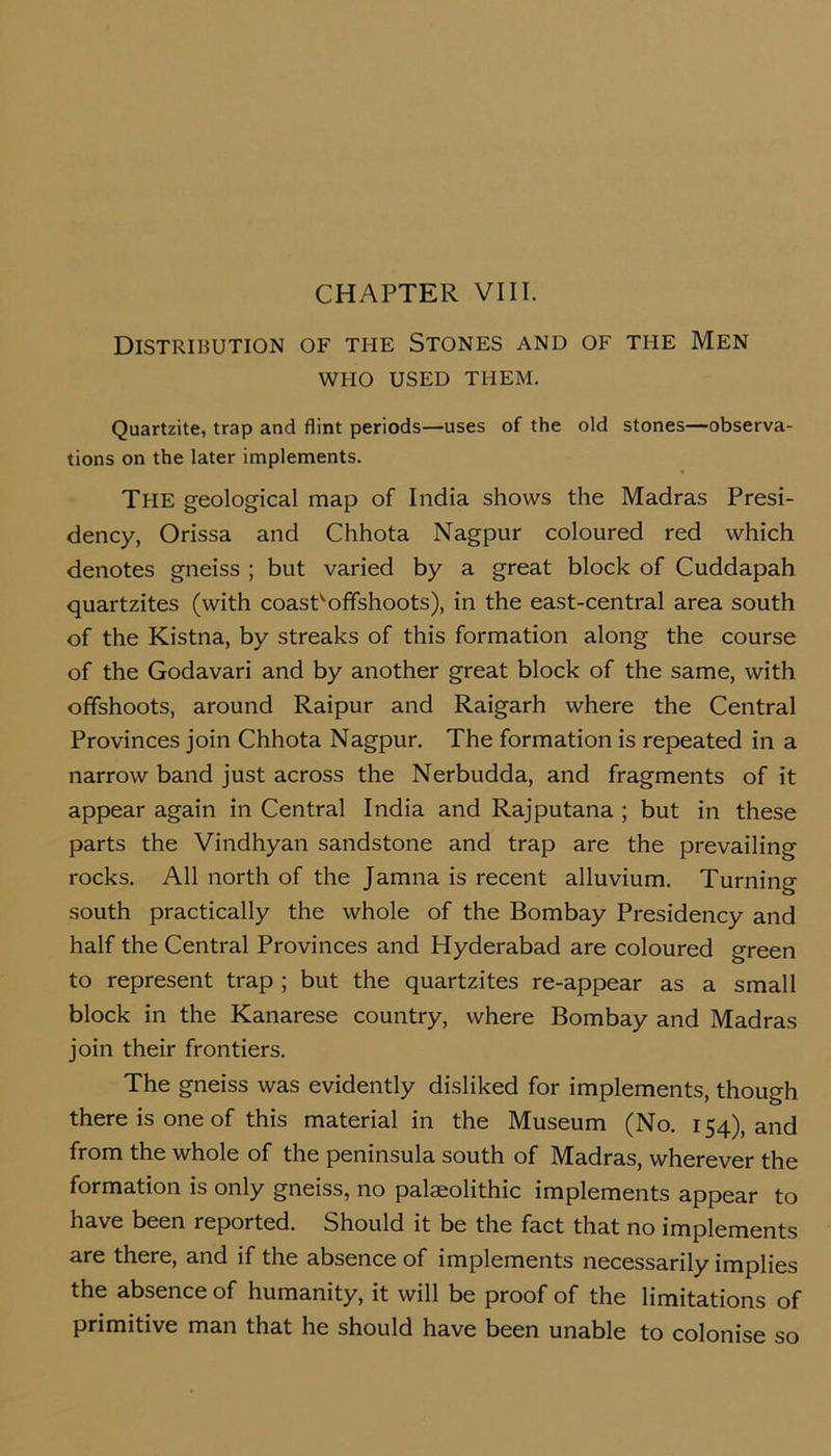 CHAPTER VIII. Distribution of the Stones and of the Men WHO USED THEM. Quartzite, trap and flint periods—uses of the old stones—observa- tions on the later implements. The geological map of India shows the Madras Presi- dency, Orissa and Chhota Nagpur coloured red which denotes gneiss ; but varied by a great block of Cuddapah quartzites (with coasP offshoots), in the east-central area south of the Kistna, by streaks of this formation along the course of the Godavari and by another great block of the same, with offshoots, around Raipur and Raigarh where the Central Provinces join Chhota Nagpur. The formation is repeated in a narrow band just across the Nerbudda, and fragments of it appear again in Central India and Rajputana ; but in these parts the Vindhyan sandstone and trap are the prevailing rocks. All north of the Jamna is recent alluvium. Turning south practically the whole of the Bombay Presidency and half the Central Provinces and Hyderabad are coloured green to represent trap ; but the quartzites re-appear as a small block in the Kanarese country, where Bombay and Madras join their frontiers. The gneiss was evidently disliked for implements, though there is one of this material in the Museum (No. 154), and from the whole of the peninsula south of Madras, wherever the formation is only gneiss, no palaeolithic implements appear to have been reported. Should it be the fact that no implements are there, and if the absence of implements necessarily implies the absence of humanity, it will be proof of the limitations of primitive man that he should have been unable to colonise so