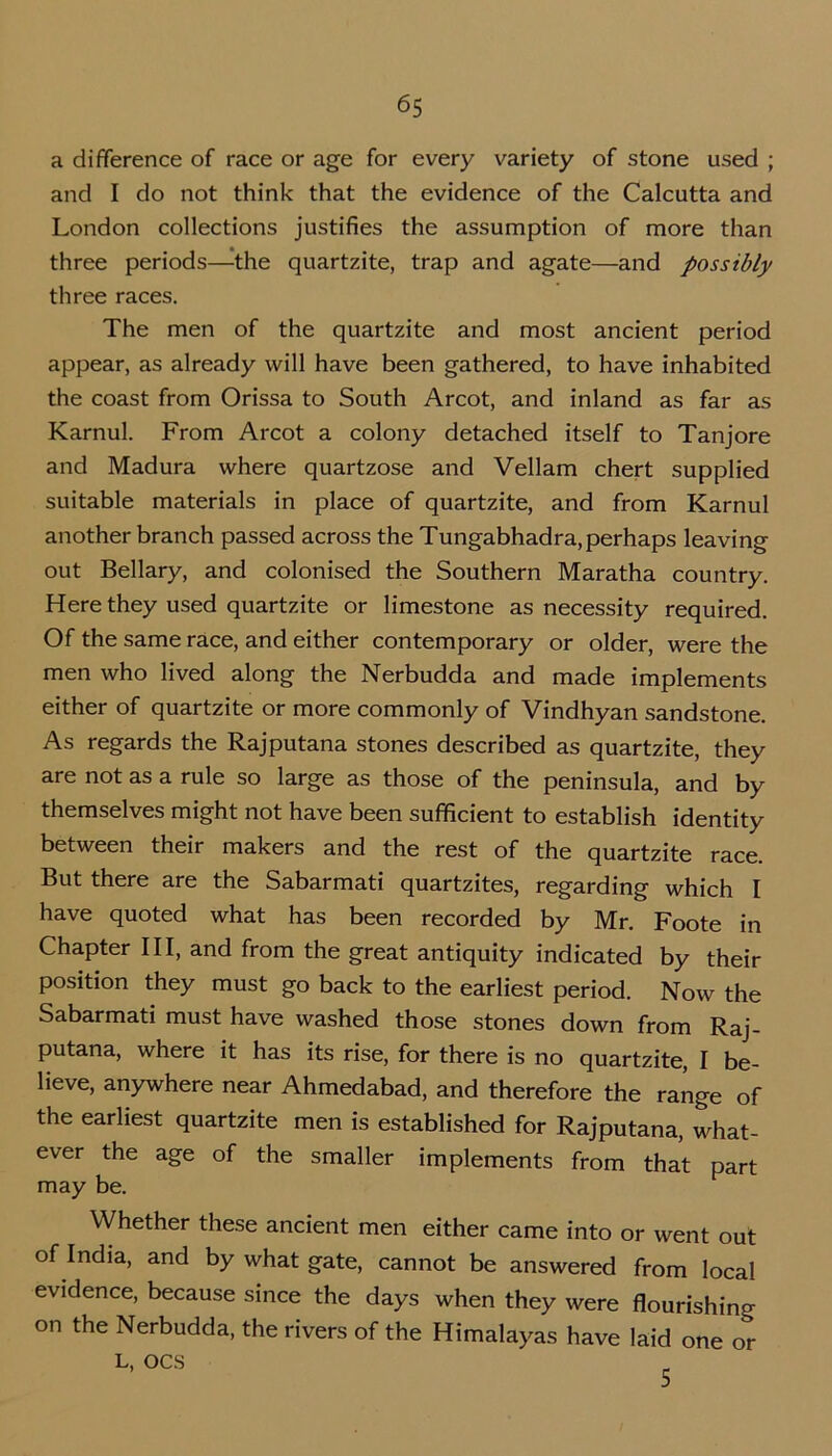 a difference of race or age for every variety of stone used ; and I do not think that the evidence of the Calcutta and London collections justifies the assumption of more than three periods—the quartzite, trap and agate—and possibly three races. The men of the quartzite and most ancient period appear, as already will have been gathered, to have inhabited the coast from Orissa to South Arcot, and inland as far as Karnul. From Arcot a colony detached itself to Tanjore and Madura where quartzose and Vellam chert supplied suitable materials in place of quartzite, and from Karnul another branch passed across the Tungabhadra, perhaps leaving out Bellary, and colonised the Southern Maratha country. Here they used quartzite or limestone as necessity required. Of the same race, and either contemporary or older, were the men who lived along the Nerbudda and made implements either of quartzite or more commonly of Vindhyan sandstone. As regards the Rajputana stones described as quartzite, they are not as a rule so large as those of the peninsula, and by themselves might not have been sufficient to establish identity between their makers and the rest of the quartzite race. But there are the Sabarmati quartzites, regarding which I have quoted what has been recorded by Mr. Foote in Chapter III, and from the great antiquity indicated by their position they must go back to the earliest period. Now the Sabarmati must have washed those stones down from Raj- putana, where it has its rise, for there is no quartzite, I be- lieve, anywhere near Ahmedabad, and therefore the range of the earliest quartzite men is established for Rajputana, what- ever the age of the smaller implements from that part may be. Whether these ancient men either came into or went out of India, and by what gate, cannot be answered from local evidence, because since the days when they were flourishing on the Nerbudda, the rivers of the Himalayas have laid one or L, OCS