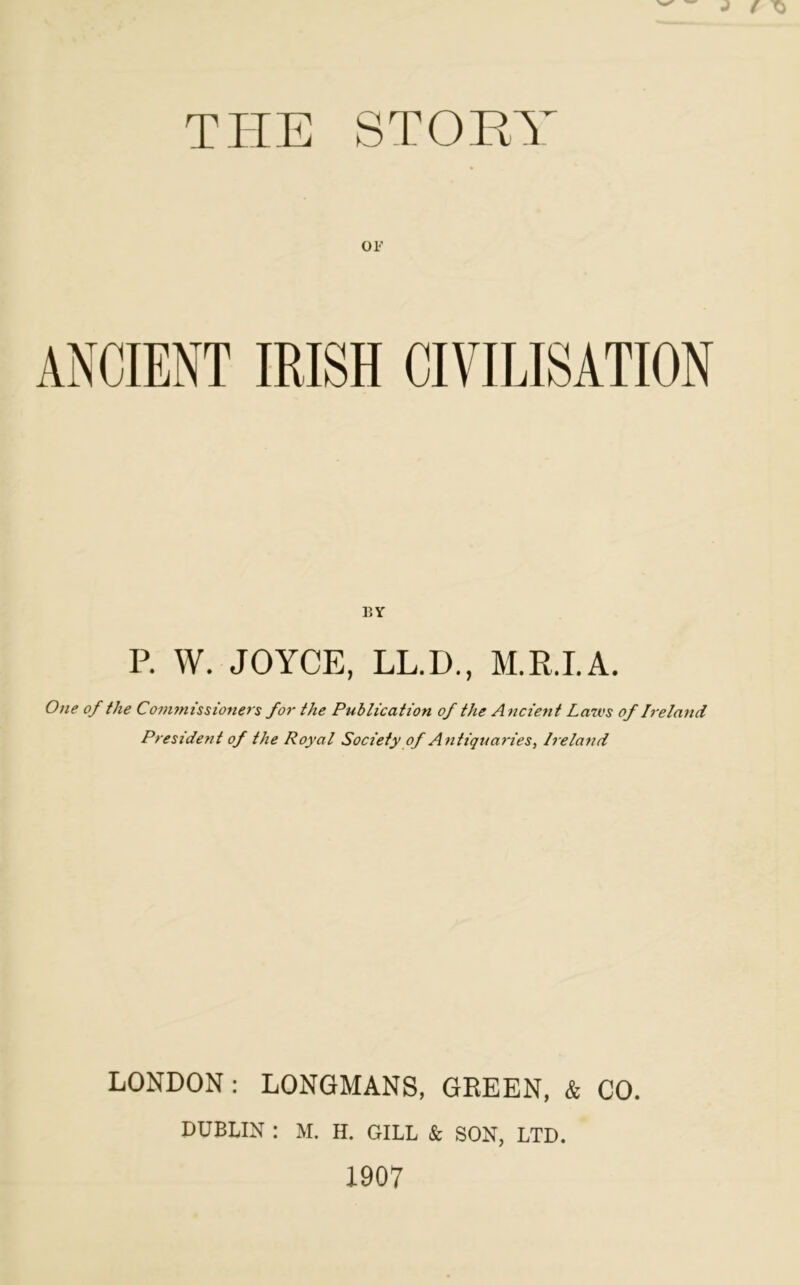 THE STOHT Ol’ BY P. W. JOYCE, LL.D., M.R.I.A. One of the Commissioners for the Publication of the Ancient Laws of Ireland President of the Royal Society of Antiquaries, Ireland LONDON: LONGMANS, GREEN, & CO. DUBLIN : M. H. GILL k SON, LTD. 1907