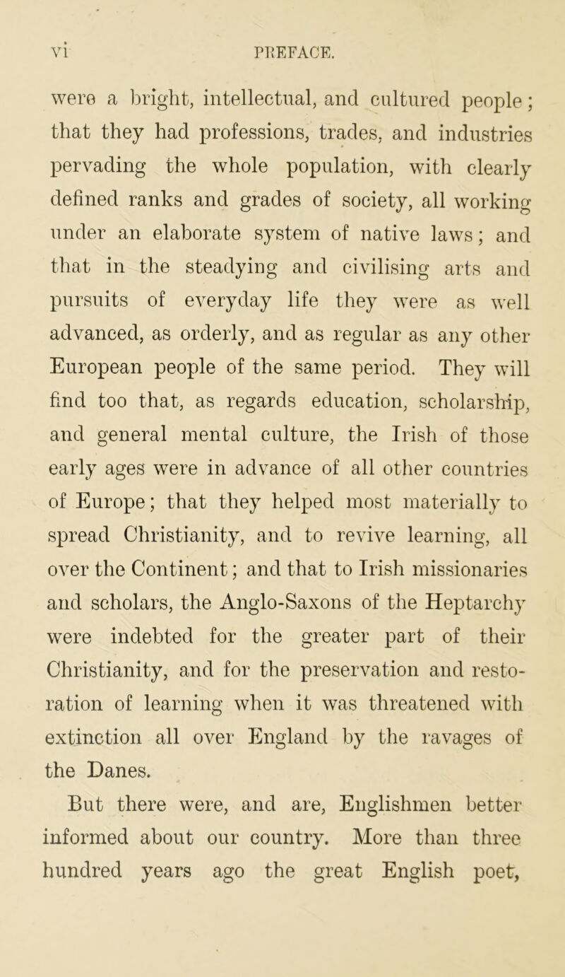 were a 1)right, intellectual, and cultured people; that they had professions, trades, and industries pervading the whole population, with clearly defined ranks and grades of society, all working under an elaborate system of native laws; and that in the steadying and civilising arts and pursuits of everyday life they were as well advanced, as orderly, and as regular as any other European people of the same period. They will find too that, as regards education, scholarship, and general mental culture, the Irish of those early ages were in advance of all other countries of Europe; that they helped most materially to spread Christianity, and to revive learning, all over the Continent; and that to Irish missionaries and scholars, the Anglo-Saxons of the Heptarchy were indebted for the greater part of their Christianity, and for the preservation and resto- ration of learning when it was threatened with extinction all over England by the ravages of the Danes. But there were, and are, Englishmen better informed about our country. More than three hundred years ago the great English poet,