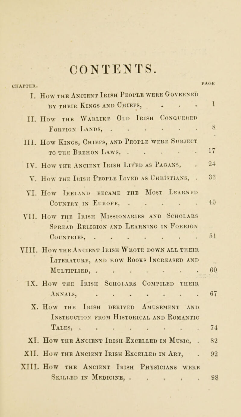 CONTENTS CHAPTER. I. How THE Ancient Irish People were Governed RY THEIR Kings and Chiefs, II. IIow THE Warlike Old Irish Conqi’eked Foreign Lands, ...... III. How Kings, Chiefs, and People were Sueject TO THE Brehon Laws, . . . . • IV. How THE Ancient Irish Lived as Pagans, y. How THE Irish People Lived as Christians, . VI. How Ireland became the Most Learned Country in Ei’uope, ..... VII. How the Irish Missionaries and Scholars Spread Religion and Learning in Foreign Countries, ....... YIII. Hoay the Ancient Irish Wrote down all their Literature, and hoav Books Increased and Multiplied, IX. How the Irish Scholars Compiled their Annals, ....... X. How THE Irish derived Amusement and Instruction from Historical and Romantic Tales, XI. How THE Ancient Irish Excelled in Music, . XII. How the Ancient Irish Excelled in Art, XIII. How the Ancient Irish Physicians were Skilled in Medicine, . . , . . PAGE 1 s 17 24 33 40 ol 60 67 74 82 92 98