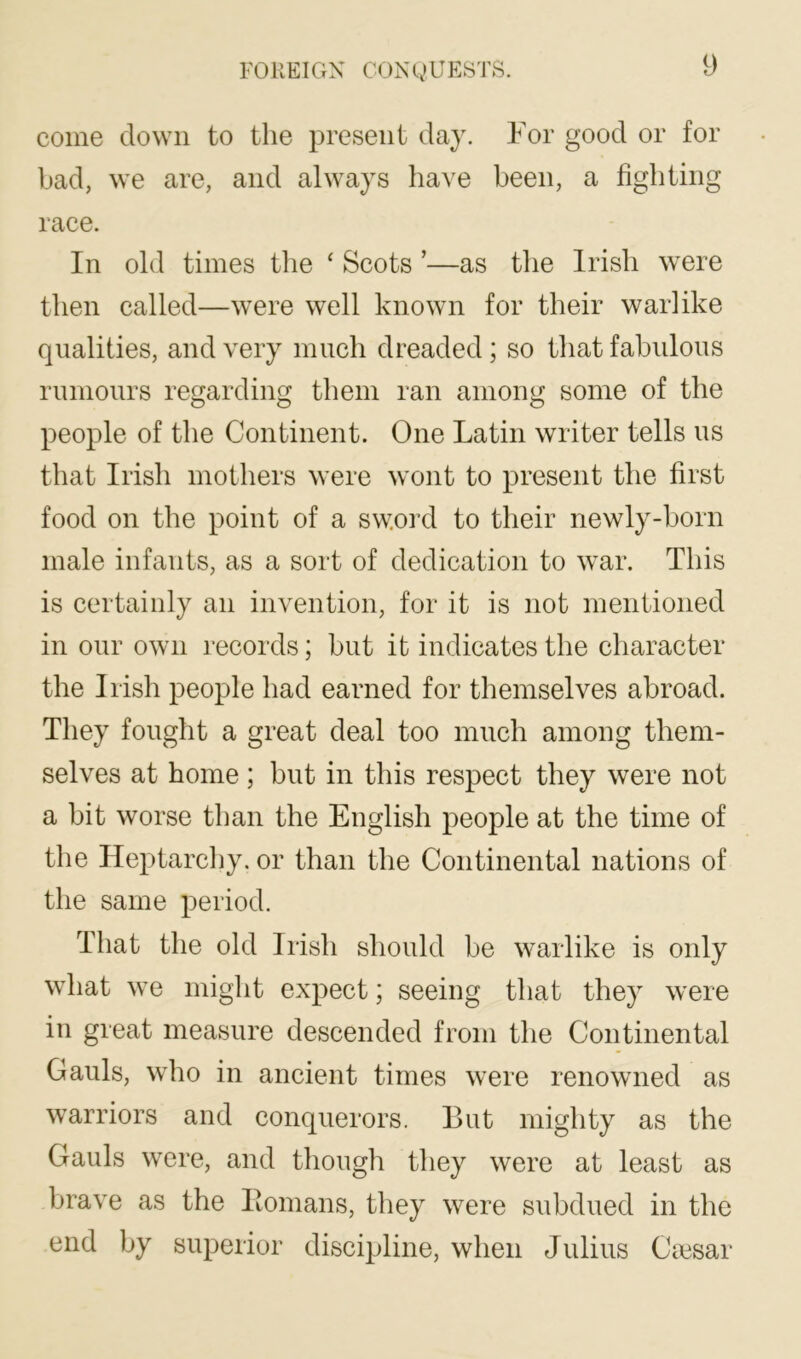 come down to the present day. For good or for bad, we are, and always have been, a fighting race. In old times the ‘ Scots ’—as the Irish were then called—were well known for their warlike qualities, and very much dreaded; so that fabulous rumours regarding them ran among some of the people of the Continent. One Latin writer tells us that Irish mothers were wont to present the first food on the point of a sword to their newly-born male infants, as a sort of dedication to war. This is certainly an invention, for it is not mentioned in our own records; but it indicates the character the Irish people had earned for themselves abroad. They fought a great deal too much among them- selves at home; but in this respect they were not a bit worse than the English people at the time of the Heptarcliy. or than the Continental nations of the same period. That the old Irish should be warlike is only what we might expect; seeing that they were in great measure descended from the Continental Gauls, who in ancient times were renowned as warriors and conquerors. But mighty as the Gauls were, and though they were at least as brave as the Homans, they were subdued in the end by superior discipline, when Julius Ca3sar