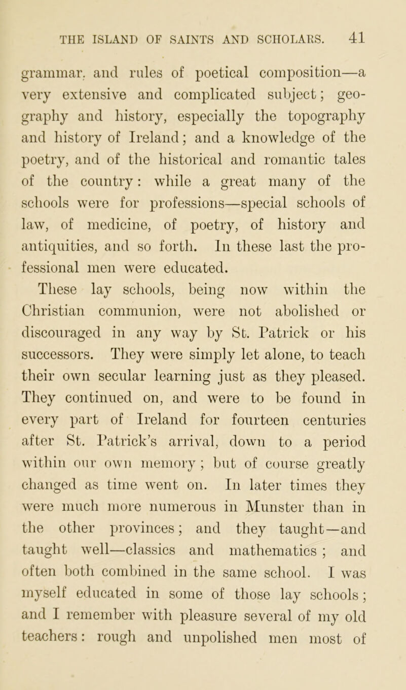 grammar, and rules of poetical composition—a very extensive and complicated subject; geo- graphy and history, especially the topography and history of Ireland; and a knowledge of the poetry, and of the historical and romantic tales of the country: while a great many of the schools were for professions—special schools of law, of medicine, of poetry, of history and antiquities, and so forth. In these last the pro- fessional men were educated. These lay schools, being now within the Christian communion, were not abolished or discouraged in any way by St. Patrick or his successors. They were simply let alone, to teach their own secular learning just as they pleased. They continued on, and were to be found in every part of Ireland for fourteen centuries after St. Patrick’s arrival, down to a period within our own memory ; but of course greatly changed as time went on. In later times they were much more numerous in Munster than in the other provinces; and they taught—and taught well—classics and mathematics ; and often both combined in the same school. I was myself educated in some of those lay schools; and I remember with pleasure several of my old teachers: rough and unpolished men most of