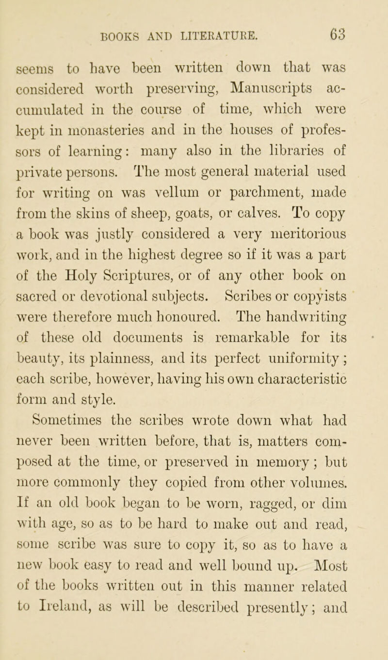 seems to have been written down that was considered worth preserving, Manuscripts ac- ciininlated in the course of time, wliich were kept in monasteries and in the houses of profes- sors of learning: many also in the libraries of private persons. The most general material used for writing on was vellum or parchment, made from the skins of sheep, goats, or calves. To copy a book was justly considered a very meritorious work, and in the highest degree so if it was a part of the Holy Scriptures, or of any other book on sacred or devotional subjects. Scribes or copyists were therefore much honoured. The handwriting of these old documents is remarkable for its beauty, its plainness, and its perfect uniformity ; each scribe, however, having his own characteristic form and style. Sometimes the scribes wrote down what had never been written before, that is, matters com- posed at the time, or preserved in memory ; but more commonly they copied from other volumes. If an old book began to be worn, ragged, or dim with age, so as to be hard to make out and read, some scribe was sure to copy it, so as to have a new book easy to read and well bound up. Most of the books written out in this manner related to Ireland, as will be described presently; and