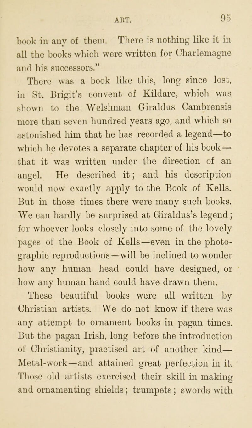 book in any of them. There is nothing like it in all the books which were written for Charlemagne and his successors.” There was a book like this, long since lost, in St. Brigit’s convent of Kildare, which was shown to the Welshman Giraldus Cambrensis more than seven hundred years ago, and which so astonished him that he has recorded a legend—to which he devotes a separate chapter of his book— that it was written under the direction of an angel. He described it; and his description would now exactly apply to the Book of Kells. But in those times there were many such books. We can hardly be surprised at Giraldus’s legend; for whoever looks closely into some of the lovely pages of the Book of Kells—even in the photo- graphic reproductions—will be inclined to wonder how any human head could have designed, or how any human hand could have drawn them. These beautiful books were all written by Christian artists. We do not know if there was any attempt to ornament books in pagan times. But the pagan Irish, long before the introduction of Christianity, practised art of another kind— Metal-work—and attained great perfection in it. Those old artists exercised their skill in making and ornamenting shields; trumpets; swords with