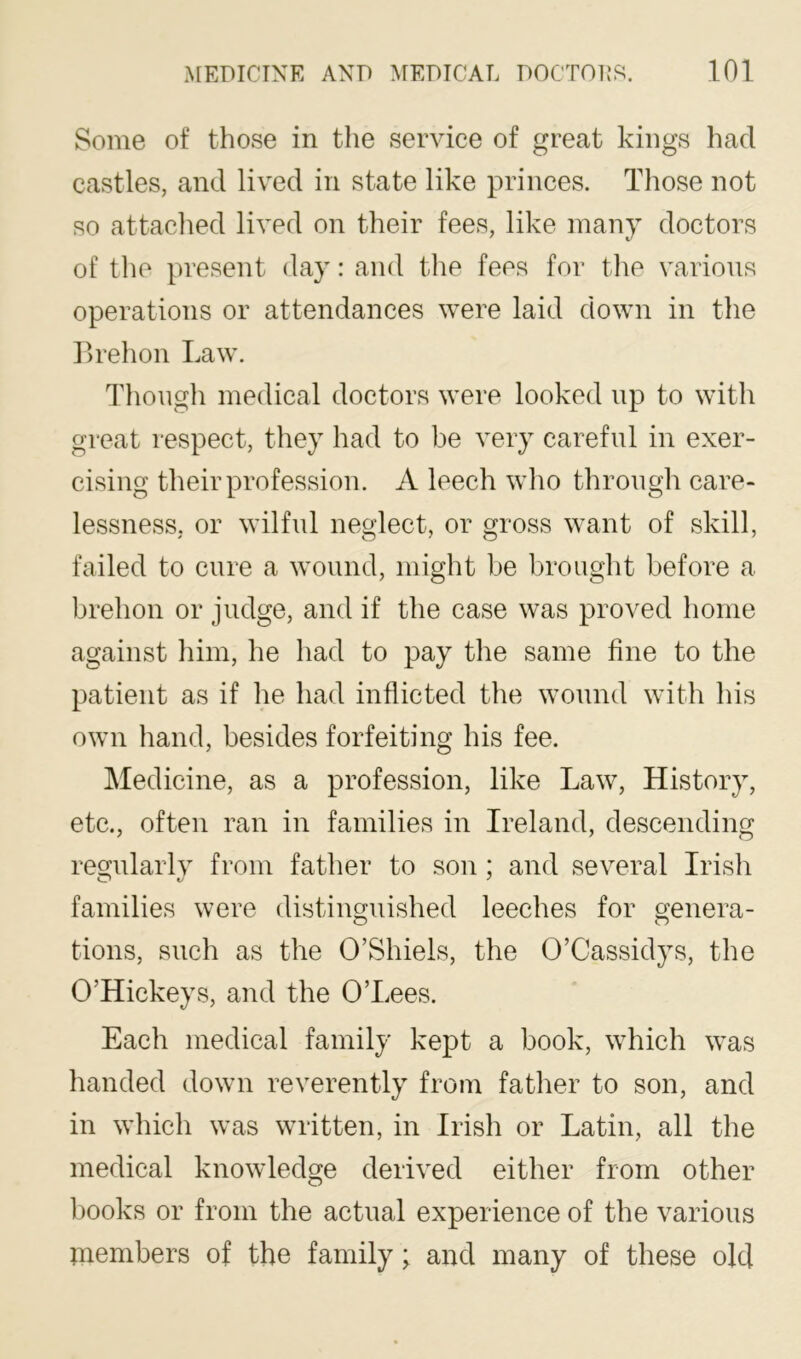 Some of those in the service of great kings had castles, and lived in state like princes. Those not so attached lived on their fees, like many doctors of the present day: and the fees for tlie various operations or attendances were laid down in the Ilrehon Law. Though medical doctors were looked up to with great respect, they had to be very careful in exer- cising their profession. A leech who through care- lessness, or wilful neglect, or gross want of skill, failed to cure a wound, might be brought before a brehon or judge, and if the case was proved home against him, he had to pay the same fine to the patient as if he had inflicted the ^vound with his own hand, besides forfeiting his fee. Medicine, as a profession, like Law, History, etc., often ran in families in Ireland, descending regularlv from father to son : and several Irish families were distinguished leeches for genera- tions, such as the O’Shiels, the 0’Cassidys, the O’Hickeys, and the O’Lees. Each medical family kept a book, which was handed down reverently from father to son, and in which was written, in Irish or Latin, all the medical knowledge derived either from other books or from the actual experience of the various members of the family; and many of these old