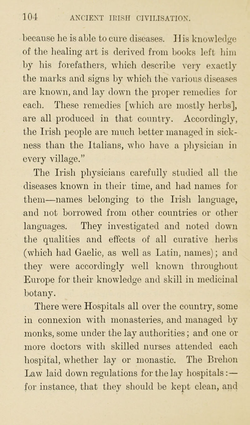 because he is able to cure diseases. 11 is knowledge of the healing art is derived from books left him by his forefathers, which describe very exactly the marlcs and signs by which the various diseases are known, and lay down the proper remedies for each. These remedies [which are mostly herbs], are all produced in that country. Accordingly, the Irish people are much better managed in sick- ness than the Italians, who have a physician in every village.” The Irish physicians carefully studied all the diseases known in their time, and had names for them—names belonging to the Irish language, and not borrowed from other countries or other languages. They investigated and noted down the qualities and effects of all curative herbs (which had Gaelic, as well as Latin, names); and they were accordingly well known throughout Europe for their knowledge and skill in medicinal botany. There were Hospitals all over the country, some in connexion with monasteries, and managed by monks, some under the lay authorities; and one or more doctors with skilled nurses attended each hospital, wliether lay or monastic. The Brehon Law laid down regulations for the lay hospitals: — for instance, that they should be kept clean, and