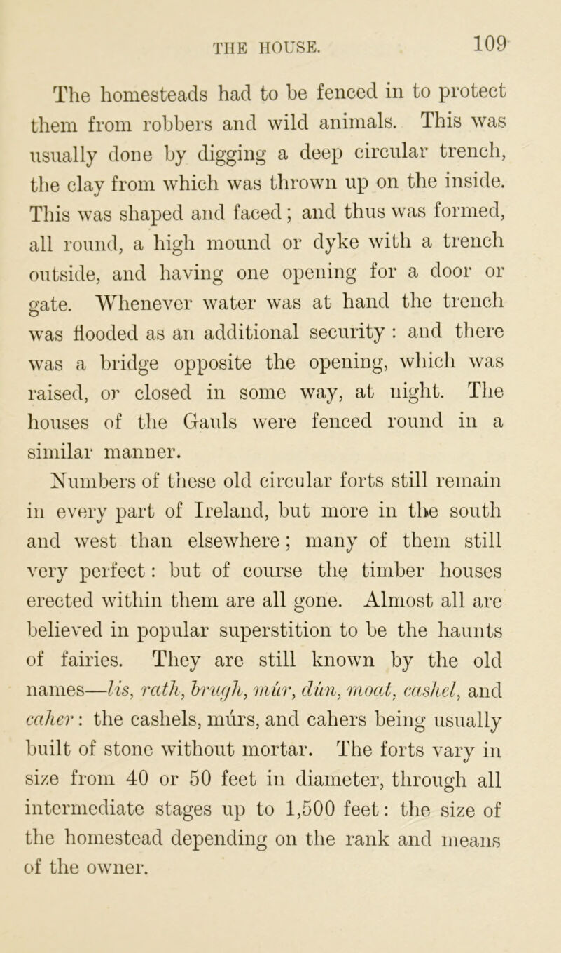 The homesteads had to be fenced in to protect them from robbers and wild animals. This was usually done by digging a deep circular trench, the clay from which was thrown up on the inside. This was shaped and faced; and thus was formed, all round, a high mound or dyke with a trench outside, and having one opening for a door or ate. Whenever water was at hand the trench O was hooded as an additional security : and there was a bridge opposite the opening, which was raised, or closed in some way, at night. The houses of the Gauls were fenced round in a similar manner. Numbers of these old circular forts still remain in every part of Ireland, but more in the south and west than elsewhere; many of them still very perfect: but of course the timber houses erected within them are all gone. Almost all are believed in popular superstition to be the haunts of fairies. They are still known by the old names—lis, rath, hriigh, mm\ dim, moat, cashel, and caller: the cashels, murs, and cahers being usually built of stone without mortar. The forts vary in size from 40 or 50 feet in diameter, through all intermediate stages up to 1,500 feet: the size of the homestead depending on the rank and means of the owner.