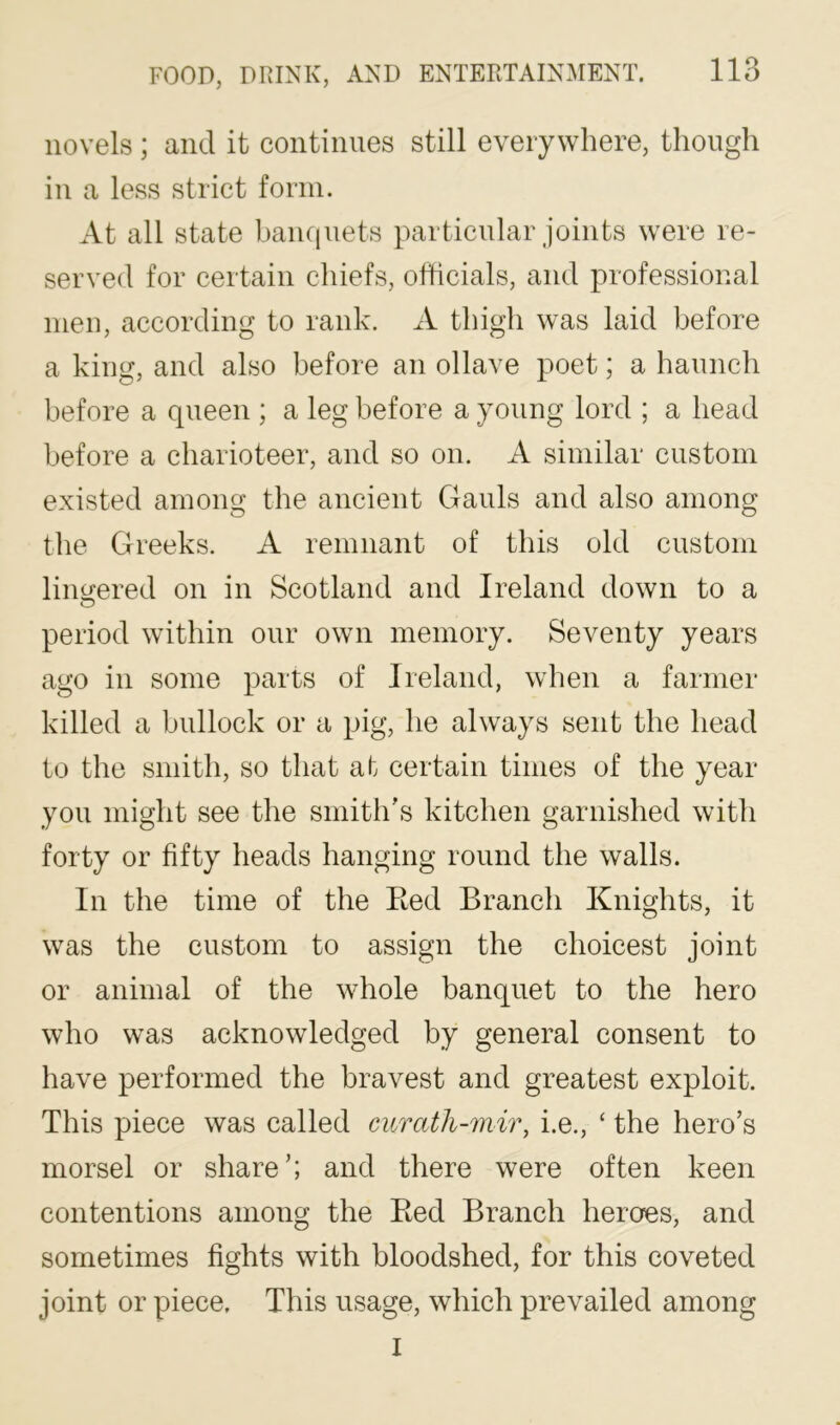 novels ; and it continues still everywhere, though in a less strict form. At all state banquets particular joints were re- served for certain chiefs, officials, and professional men, according to rank. A thigh was laid before a king, and also before an ollave poet; a haunch before a queen ; a leg before a young lord ; a head before a charioteer, and so on. A similar custom existed among the ancient Gauls and also among the Greeks. A remnant of this old custom liimered on in Scotland and Ireland down to a O period within our own memory. Seventy years ago in some parts of Ireland, when a farmer killed a bullock or a pig, he always sent the head to the smith, so that at certain times of the year you might see the smith’s kitchen garnished with forty or fifty heads hanging round the walls. In the time of the Ked Branch Knights, it was the custom to assign the choicest joint or animal of the whole banquet to the hero who was acknowledged by general consent to have performed the bravest and greatest exploit. This piece was called curath-mir, i.e., ‘ the hero’s morsel or share’; and there were often keen contentions among the Bed Branch heroes, and sometimes fights with bloodshed, for this coveted joint or piece. This usage, which prevailed among I