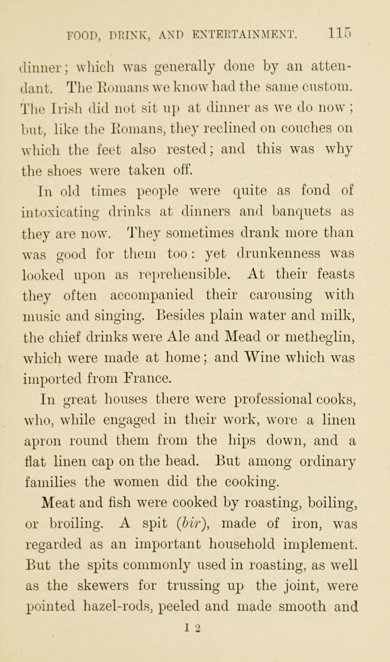 dinner; which was generally done by an atten- dant. The lionians we know had the same custom. The Irish did not sit np at dinner as we do now ; bnt, like the lionians, they reclined on conches on which the feet also rested; and this was why the shoes were taken off. In old times people were quite as fond of intoxicating drinks at dinners and banquets as they are now. ddiey sometimes drank more than was good for them too: yet drunkenness was looked upon as reprehensible. At their feasts they often accompanied their carousing with music and singing. Besides plain water and milk, the chief drinks were Ale and Mead or metheglin, which were made at home; and Wine which was imported from France. In great houses there were professional cooks, who, while engaged in their work, wore a linen apron round them from the hips down, and a fiat linen cap on the head. But among ordinary families the women did the cooking. Meat and fish were cooked by roasting, boiling, or broiling. A spit (hir), made of iron, was regarded as an important household implement. But the spits commonly used in roasting, as well as the skewers for trussing up the joint, were pointed hazel-rods, peeled and made smooth and