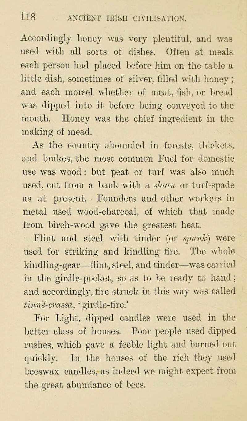 Accordingly honey was very plentiful, and was used with all sorts of dishes. Often at meals each person had placed before him on the table a little dish, sometimes of silver, filled with honey; and each morsel whether of meat, fish, or bread was dipped into it before being conveyed to the mouth. Honey was the chief ingredient in the making of mead. As the countrv abounded in forests, thickets, and brakes, the most common Fuel for domestic use was wood: but peat or turf was also much used, cut from a bank with a slaan or turf-spade as at present. Founders and other workers in metal used wood-charcoal, of which that made from birch-wood gave the greatest heat. Flint and steel with tinder (or spunlc) were used for striking and kindling fire. The whole kindling-gear—Hint, steel, and tinder—was carried in the girdle-pocket, so as to be ready to hand; and accordingly, fire struck in this way was called tmne-crasset, ‘ girdle-fire.’ For Light, dipped candles were used in the better class of houses. Poor people used dipped rushes, which gave a feeble light and burned out quickly. In the houses of the rich they used beeswax candles, as indeed we might expect from tlie great abundance of bees.