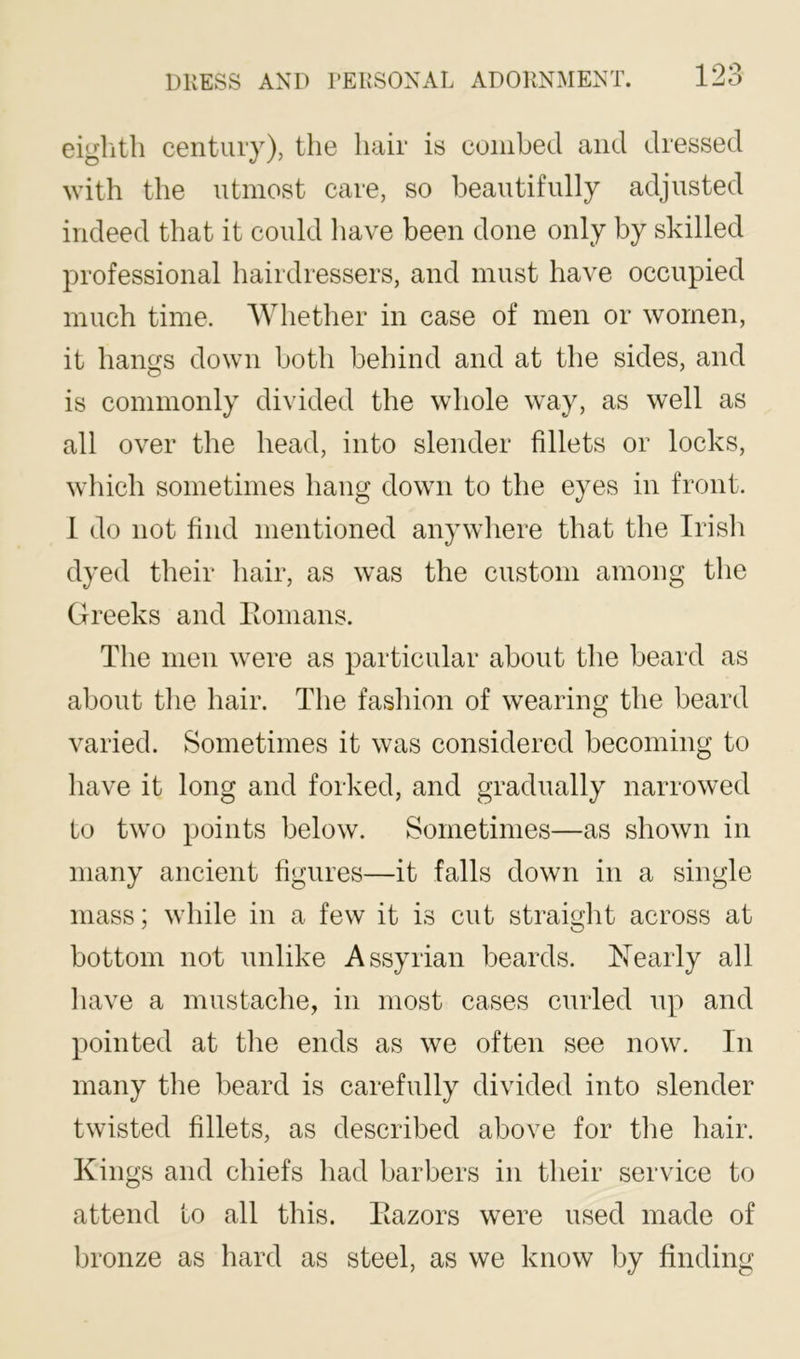 eiglith centiuy), the hair is combed and dressed with the utmost care, so beautifully adjusted indeed that it could liave been done only by skilled professional hairdressers, and must have occupied much time. Whether in case of men or women, it hangs down both behind and at the sides, and is commonly divided the whole way, as well as all over the head, into slender fillets or locks, which sometimes hang down to the eyes in front. 1 do not find mentioned anywhere that the Irisli dyed their hair, as was the custom among the Greeks and Eonians. The men were as particular about the beard as about tlie hair. The fashion of wearing the beard varied. Sometimes it was considered becoming to liave it long and forked, and gradually narrowed to two points below. Sometimes—as shown in many ancient figures—it falls down in a single mass; while in a few it is cut straight across at bottom not unlike Assyrian beards. Nearly all liave a mustache, in most cases curled up and pointed at the ends as we often see now. In many the beard is carefully divided into slender twisted fillets, as described above for the hair. Kings and chiefs had barbers in their service to attend to all this. Eazors were used made of bronze as hard as steel, as we know by finding