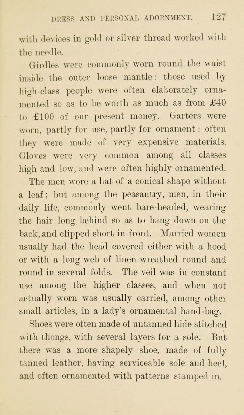 M’itli devices in gold or silver thread worked with the needle. Girdles were commonly worn round the waist inside the outer loose mantle: those nsed by high-class people were often elaborately orna- mented so as to be worth as much as from £40 to £100 of oiir present money. Garters were worn, partly for use, partly for ornament: often they were made of very expensive materials. Gloves were very common among all classes high and low, and were often highly ornamented. The men wore a hat of a conical shape without a leaf; but among the peasantry, men, in their daily life, commonly went bare-headed, wearing the hair long behind so as to hang down on the back, and clipped short in front. Married women usually had the head covered either with a hood or with a long web of linen wreathed round and round in several folds. The veil was in constant use among the higher classes, and when not actually worn was usually carried, among other small articles, in a lady’s ornamental hand-bag. Shoes were often made of untanned hide stitched t with thongs, with several layers for a sole. But there was a more shapely shoe, made of fully tanned leather, having serviceable sole and heel, and often ornamented with patterns stamped in.