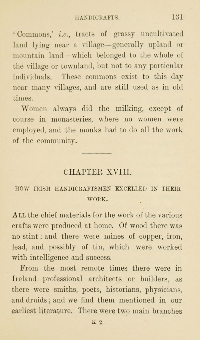 ‘ Commons,’ i.c., tracts of grassy uncultivated land lying near a village—generally upland or mountain land—which belonged to the whole of the village or townland, but not to any particular individuals. These commons exist to this day near many ^illages, and are still used as in old times. Women always did the milking, except of course in monasteries, where no women were employed, and the monks had to do all the work of the community. CHAPTEE XVIIl. HOW IRISH HANDICRAFTSMEN EXCELLED IN THEIR WORK. All the chief materials for the work of the various crafts were produced at home. Of wood there was no stint: and there weie mines of copper, iron, lead, and possibly of tin, which were worked with intelligence and success. From the most remote times there were in Ireland professional architects or builders, as there were smiths, poets, historians, physicians, and druids; and we find them mentioned in our earliest literature. There were two main branches