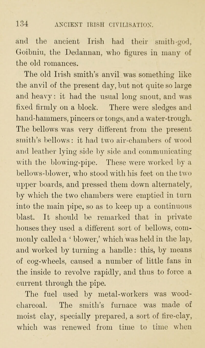 and the ancient Irish had their smith-god, Goihniu, the Dedannan, who figures in many of the old romances. The old Irish smith’s anvil was something like the anvil of the present day, but not quite so large and heavy: it had the usual long snout, and was fixed firmly on a block. There were sledges and hand-hammers, pincers or tongs, and a water-trough. The bellows was very different from the present smith’s 1)ellows: it had two air-chambers of wood and leather lying side by side and communicating with the blowing-pipe. These were worked l>y a Ijellows-blower, wlio stood with his feet on the two upper boards, and pressed them down alternately, by which the two chambers were emptied in turn into the main pipe, so as to keep up a continuous blast. It should be remarked that in private houses they used a different sort of bellows, com- monly called a ‘ blower,’ which was held in the lap, and worked by turning a handle: this, by means of cog-wheels, caused a number of little fans in the inside to revolve rapidly, and thus to force a current through the pipe. The fuel used by metal-workers was wood- charcoal. The smith’s furnace was made of moist clay, specially prepared, a sort of fire-clay, which was renewed from time to time when