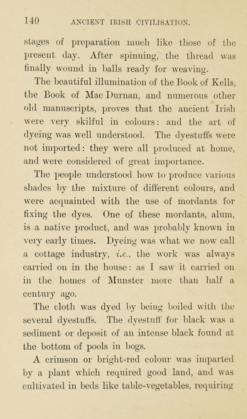 stages of preparation iiiucli like those of tlie present day. After spinning, the tluead was finally wound in halls ready for weaving. The beautiful illumination of the Book of Kells, the Book of Mac Durnan, and numerous other old manuscripts, proves that the ancient Irish were very skilful in colours: and the art of dyeing was well understood. The dyestuffs were not imported: they were all produced at home, and were considered of great importance. The people understood how to produce Mirious shades bv the mixture of different colours, and were acquainted with the use of mordants for fixing the dyes. One of these mordants, alum, is a native product, and was probably known in ^’ery early times. Dyeing was what we now call a cottage industry, be., the work was always carried on in the house: as 1 saw it carried on in the homes of Munster more than half a century ago. The cloth was dyed by being boiled with the several dyestuffs. The dyestuff for black was a sediment or deposit of an intense black found at the bottom of pools in bogs. A crimson or bright-red colour was imparted by a plant which required good land, and was cultivated in beds like table-vegetables, requiring