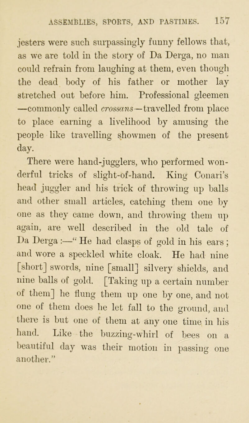 jesters were such surpassingly funny fellows that, as we are told in the story of Da Derga, no man could refrain from laughing at them, even though the dead body of his father or mother lay stretched out before him. Professional gleemen —commonly called crossans—travelled from place to place earning a livelihood by amusing the people like travelling showmen of the present day. There were hand-jugglers, who performed won- derful tricks of slight-of-hand. King Conari’s head juggler and his trick of throwing up halls and other small articles, catching them one by one as they came down, and throwing them up again, are well described in the old tale of Da Derga :—“ He had clasps of gold in his ears ; and wore a speckled white cloak. He had nine [short] swords, nine [small] silvery shields, and nine balls of gold. [Taking up a certain number of them] he Hung them up one by one, and not one of them does he let fall to the ground, and there is but one of them at any one time in his hand. Like the buzzing-whirl of bees on a beautiful day was their motion in passing one another.”