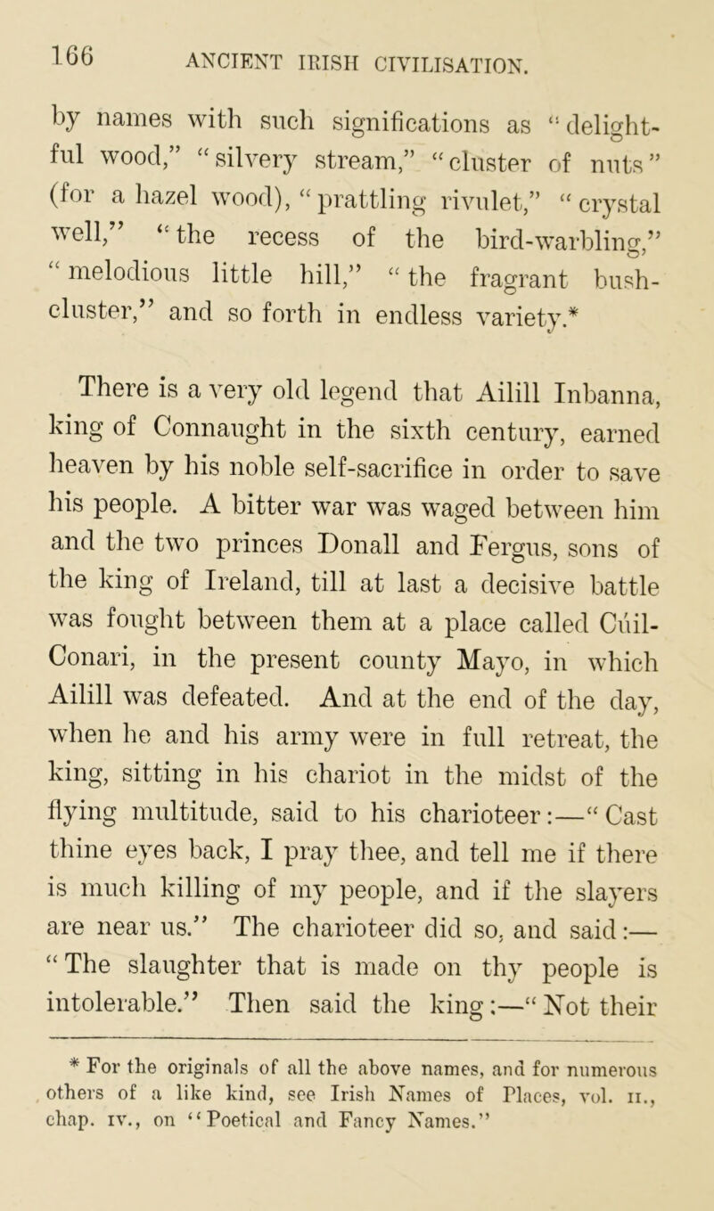 by names with such significations as “delight- ful wood,” “silvery stream,” “cluster of nuts” (for a hazel wood), “prattling rivulet,” “crystal veil, “the recess of the bird-warbling,” melodious little hill,” “ the fragrant bush- cluster,” and so forth in endless variety.* There is a very old legend that Ailill Inbanna, king of Connaught in the sixth century, earned heaven by his noble self-sacrifice in order to save his people. A bitter war was waged between him and the two princes Donall and Fergus, sons of the king of Ireland, till at last a decisive battle was fought between them at a place called Cuil- Conari, in the present county Mayo, in which Ailill was defeated. And at the end of the day, when he and his army were in full retreat, the king, sitting in his chariot in the midst of the flying multitude, said to his charioteer:—“Cast thine eyes back, I pray thee, and tell me if there is much killing of my people, and if the slayers are near us.” The charioteer did so, and said:— “ The slaughter that is made on thy people is intolerable.” Then said the king“ Xot their * For the originals of all the above names, and for numerous others of a like kind, see Irish Names of Places, vol. ii., chap. IV., on “Poetical and Fancy Names.”